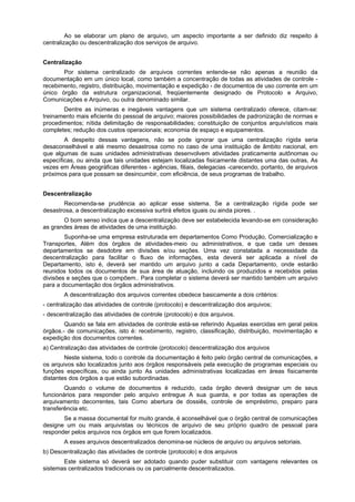 Ao se elaborar um plano de arquivo, um aspecto importante a ser definido diz respeito à
centralização ou descentralização dos serviços de arquivo.
Centralização
Por sistema centralizado de arquivos correntes entende-se não apenas a reunião da
documentação em um único local, como também a concentração de todas as atividades de controle -
recebimento, registro, distribuição, movimentação e expedição - de documentos de uso corrente em um
único órgão da estrutura organizacional, freqüentemente designado de Protocolo e Arquivo,
Comunicações e Arquivo, ou outra denominado similar.
Dentre as inúmeras e inegáveis vantagens que um sistema centralizado oferece, citam-se:
treinamento mais eficiente do pessoal de arquivo; maiores possibilidades de padronização de normas e
procedimentos; nítida delimitação de responsabilidades; constituição de conjuntos arquivísticos mais
completes; redução dos custos operacionais; economia de espaço e equipamentos.
A despeito dessas vantagens, não se pode ignorar que uma centralização rígida seria
desaconselhável e até mesmo desastrosa como no caso de uma instituição de âmbito nacional, em
que algumas de suas unidades administrativas desenvolvem atividades praticamente autônomas ou
específicas, ou ainda que tais unidades estejam localizadas fisicamente distantes uma das outras, As
vezes em Áreas geográficas diferentes - agências, filiais, delegacias -carecendo, portanto, de arquivos
próximos para que possam se desincumbir, com eficiência, de seus programas de trabalho.
Descentralização
Recomenda-se prudência ao aplicar esse sistema. Se a centralização rígida pode ser
desastrosa, a descentralização excessiva surtirá efeitos iguais ou ainda piores. .
O bom senso indica que a descentralização deve ser estabelecida levando-se em consideração
as grandes áreas de atividades de uma instituição.
Suponha-se uma empresa estruturada em departamentos Como Produção, Comercialização e
Transportes, Além dos órgãos de atividades-meio ou administrativos, e que cada um desses
departamentos se desdobre em divisões e/ou seções. Uma vez constatada a necessidade da
descentralização para facilitar o fluxo de informações, esta deverá ser aplicada a nível de
Departamento, isto é, deverá ser mantido um arquivo junto a cada Departamento, onde estarão
reunidos todos os documentos de sua área de atuação, incluindo os produzidos e recebidos pelas
divisões e seções que o compõem.. Para completar o sistema deverá ser mantido também um arquivo
para a documentação dos órgãos administrativos.
A descentralização dos arquivos correntes obedece basicamente a dois critérios:
- centralização das atividades de controle (protocolo) e descentralização dos arquivos;
- descentralização das atividades de controle (protocolo) e dos arquivos.
Quando se fala em atividades de controle está-se referindo Aquelas exercidas em geral pelos
órgãos.- de comunicações, isto é: recebimento, registro, classificação, distribuição, movimentação e
expedição dos documentos correntes.
a) Centralização das atividades de controle (protocolo) descentralização dos arquivos
Neste sistema, todo o controle da documentação é feito pelo órgão central de comunicações, e
os arquivos são localizados junto aos órgãos responsáveis pela execução de programas especiais ou
funções específicas, ou ainda junto As unidades administrativas localizadas em áreas fisicamente
distantes dos órgãos a que estão subordinadas.
Quando o volume de documentos é reduzido, cada órgão deverá designar um de seus
funcionários para responder pelo arquivo entregue A sua guarda, e por todas as operações de
arquivamento decorrentes, tais Como abertura de dossiês, controle de empréstimo, preparo para
transferência etc.
Se a massa documental for muito grande, é aconselhável que o órgão central de comunicações
designe um ou mais arquivistas ou técnicos de arquivo de seu próprio quadro de pessoal para
responder pelos arquivos nos órgãos em que forem localizados.
A esses arquivos descentralizados denomina-se núcleos de arquivo ou arquivos setoriais.
b) Descentralização das atividades de controle (protocolo) e dos arquivos
Este sistema só deverá ser adotado quando puder substituir com vantagens relevantes os
sistemas centralizados tradicionais ou os parcialmente descentralizados.
 