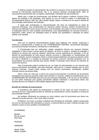 O sistema consiste em descentralizar não somente os arquivos, Como as demais atividades de
controle já mencionadas anteriormente, isto é, os arquivos setoriais encarregar-se-ão, além do
arquivamento propriamente dito, do registro, classificação, tramitação dos documentos etc.
Neste caso, o órgão de comunicações, que também deve integrar o sistema, funciona Como
agente de recepção e de expedição, mas apenas no que se refere A coleta e A distribuição da
correspondência externa. Não raro, além dessas tarefas, passa a constituir-se em arquivo setorial da
documentação administrativo da instituição.
A opção pela centralização ou descentralização não deve ser estabelecida ao sabor de
caprichos individuais, mas fundamentada em rigorosos critérios técnicos, perfeito conhecimento da
estrutura da instituição A qual o arquivo irá servir, suas atividades, seus tipos e volume de documentos,
a localização física de suas unidades administrativas, suas disponibilidades em recursos humanos e
financeiros, enfim, devem ser analisados todos os fatores que possibilitem a definição da melhor
política a ser adotada.
Coordenação
Para que os sistemas descentralizados atinjam seus objetivos com rapidez, segurança e
eficiência é imprescindível a criação de uma COORDENAÇÃO CENTRAL, tecnicamente planejada,
que exercerá funções normativas, orientadoras e controladoras.
A Coordenação terá por atribuições: prestar assistência técnica aos arquivos setoriais;
estabelecer e fazei cumprir normas gerais de trabalho, de forma a manter a unidade de operação e
eficiência do serviço dos arquivos setoriais; determinar normas específicas de operação, a fim de
atender As peculiaridades de cada arquivo setorial; promover a organização ou reorganização dos
arquivos setoriais, quando necessário; treinar e orientar pessoal destinado aos arquivos setoriais, tendo
em vista a eficiência e a unidade de execução de serviço; promover reuniões periódicas com os
encarregados dos arquivos setoriais para exame, debate e instruções sobre assunto de interesse do
sistema de arquivos.
Esta Coordenação poderá constituir-se em um órgão da administração ou ser exercida pelo
arquivo permanente da entidade, pois toda instituição, seja qual for o sistema adotado para os seus
arquivos correntes,. deverá contar sempre com um arquivo permanente, centralizado, também
chamado arquivo de terceira idade.
Assim, tendo em vista que o acervo dos arquivos permanentes é constituído de documentos
transferidos dos arquivos correntes (sejam eles setoriais ou centrais), justifica-se perfeitamente que a
COORDENAÇÃO DO SISTEMA seja uma de suas principais atribuições, a fim de que os documentos
ao Lhe serem entregues para guarda permanente estejam ordenados e preservados dentro dos
padrões técnicos de unidade e uniformidade exigidos pela Arquivologia.
Escolha de métodos de arquivamento
A importância das etapas de levantamento e análise se faz sentir de modo marcante no
momento em que o especialista escolhe os métodos de arquivamento a serem adotados no arranjo da
documentação corrente.
Na verdade, dificilmente se emprega um único método, pois há documentos que devem ser
ordenados ora pelo assunto, nome, local, data e número.
Entretanto, com base na análise cuidadosa das atividades da instituição, aliada à observação
de como os documentos são solicitados ao arquivo, é possível definir-se qual o método principal a ser
adotado e quais os seus auxiliares. Exemplificando:
PATRIMÔNIO
Brasília
Rio de Janeiro
São Paulo
PESSOAL
ADMISSÃO
Aguiar, Celso
Bareta, Haydde
 
