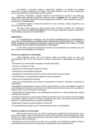 Na diretoria, a secretária recebeu o documento, registrou-o na entrada nos controles
específicos do órgão e encaminhou-o ao diretor. Esse, após conhecer o teor do ofício, despachou-o
para um dos assessores, solicitando-lhe análise e parecer.
Concluída a solicitação, o assessor retornou o documento com o parecer à sua chefia que,
após analisar, pediu algumas providências, dentre as quais a expedição de uma resposta à Andes
Turismo S.A. Finalmente, ele devolveu a documentação à sua secretária - ofício, despachos, parecer -,
solicitando-lhe o arquivamento.
A secretária registrou a saída do documento em seus controles e depois encaminhou-o ao
Setor de Arquivo da empresa.
Veja que o ofício passou por vários setores dentro do Banco do Estado S.A., envolvendo
tarefas que constituem o serviço de protocolo de uma empresa: recebimento; registro; distribuição e
movimentação; expedição de correspondência.
PROTOCOLO
É A DENOMINAÇÃO ATRIBUÍDA AOS SETORES ENCARREGADOS DO RECEBIMENTO,
REGISTRO, DISTRIBUIÇÃO E MOVIMENTAÇÃO E EXPEDIÇÃO DE DOCUMENTOS. É TAMBÉM O
NOME ATRIBUÍDO AO NUMERO DE REGISTRO DADO AO DOCUMENTO OU, AINDA, AO LIVRO
DE REGISTRO DE DOCUMENTOS RECEBIDOS E EXPEDIDOS.
E como esses serviços de protocolo funcionam? Que procedimentos são adotados para que
eles cumpram suas finalidades com eficiência?
Rotinas de recebimento e classificação
Cada instituição precisa criar suas próprias rotinas de trabalho, tendo em vista suas
particularidades. Mas, de um modo geral, as rotinas de recebimento e classificação de documentos
são:
- Recebimento da correspondência chegada à empresa pelo malote,
- Correios ou entregue em mãos.
- Separação da correspondência oficial da particular.
- Distribuição da correspondência particular.
- Separação da correspondência oficial de caráter ostensivo das de caráter sigiloso.
- Encaminhamento da correspondência sigilosa aos seus destinatários.
- Abertura da correspondência ostensiva.
- Leitura da correspondência para tomada de conhecimento do assunto, verificando a existência de
antecedentes.
- Requisição dos antecedentes ao arquivo. Se eles não estiverem lã, o setor encarregado de registro e
movimentação informará onde se encontram e os solicitará, para ser feita a juntada, isto é, agrupar, por
exemplo, dois ou mais documentos, ou processos.
- Interpretação da correspondência e sua classificação de acordo com o código adotado pela empresa
e definido pelo arquivista.
- Carimbo do documento no canto superior direito (de preferência com um carimbo numerador datador
do protocolo). Abaixo da data e do número, escrevemos para onde o documento será encaminhado
(destino) e o código atribuído a ele, quando foi classificado.
- Elaboração do resumo do assunto tratado no documento.
- Encaminhamento dos papéis ao setor responsável pelo registro e movimentação.
Rotinas de registro e movimentação
Esse serviço funciona como um centro de distribuição e redistribuição de documentos. Ali os
documentos chegam e são encaminhados aos setores, são devolvidos e reencaminhados aos outros
setores ou ao arquivo. Mesmo que algumas de suas rotinas possam variar de uma empresa para outra,
de modo geral, elas compreendem:
- Preparação da ficha de protocolo, em duas vias, que podem ser de diferentes modelos, dentre os
quais selecionamos três para seu conhecimento e verificação de como são preenchidas.
 