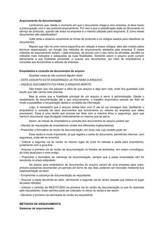 Arquivamento da documentação
Lembramos que, desde o momento em que o documento chega a uma empresa, já deve haver
a preocupação com o seu possível arquivamento. Por isso é que a classificação dada ao documento no
serviço de protocolo, quando ele entra na empresa é a mesma utilizada para arquivá-lo. E como esses
documentos são classificados?
Volte atrás e observe novamente as fichas de protocolo e os códigos usados para classificar os
documentos.
Repare que não há uma norma específica em relação a esses códigos: eles são criados pelos
técnicos responsáveis, em função dos métodos de arquivamento adotados pela empresa. E esses
métodos de arquivamento variam - cada empresa, de acordo com o seu ramo de atividade, escolhe os
métodos mais indicados e adequados às suas finalidades. Somente assim o arquivo pode cumprir
plenamente a sua finalidade primordial -o acesso aos documentos, por meio de empréstimos e
consultas aos funcionários e setores da empresa.
Empréstimo e consulta de documentos do arquivo
Quantas vezes já não ouvimos alguém dizer:
- ESTE ASSUNTO ESTÁ ENCERRADO! JÁ FOI PARA O ARQUIVO.
- AQUELE DOCUMENTO FOI PARA O ARQUIVO MORTO.
São frases que nos passam a idéia de que arquivo é algo sem vida, onde fica guardado tudo
aquilo que não vamos mais precisar.
Mas já vimos que a finalidade principal de um arquivo é servir à administração. Desde o
recebimento da documentação até o seu arquivamento, o trabalho arquivístico precisa ser feito de
modo a possibilitar a recuperação rápida e completa da informação.
Logo, é necessário que o arquivo esteja bem vivo! E ele só vai conseguir isso, facilitando o
empréstimo e consulta de seus documentos aos funcionários ou setores da empresa que deles
precisarem. Essa é uma tarefa que precisa ser feita com a máxima ética e segurança, para que
nenhum documento seja divulgado indevidamente ou mesmo que se perca.
Assim, as rotinas de empréstimo e consulta dos documentos do arquivo podem ser:
- Atender às requisições de empréstimos vindas dos diferentes órgãos/setores.
- Preencher o formulário de recibo de documentação, em duas vias cujo modelo pode ser:
Esse recibo é muito importante, já que registra a saída do documento, permitindo informar, com
segurança, onde ele se encontra.
- Colocar a segunda via do recibo no mesmo lugar de onde foi retirada a pasta para empréstimo,
juntamente com a guia-fora.
- Arquivar a primeira via do recibo de documentação no fichário de lembretes, em ordem cronológica,
do mais atual para o mais antigo.
- Preencher o formulário de cobrança da documentação, sempre que a pasta emprestada não for
devolvida no prazo estipulado.
Os prazos para empréstimo de documentos do arquivo variam de uma empresa para outra,
embora possamos recomendar um período em torno de dez dias, podendo ser renovado mediante sua
reapresentação ao setor.
- Encaminhar a cobrança de documentação ao requisitante.
- Arquivar a pasta devolvida ao setor, eliminando a segunda via do recibo (aquela que estava no lugar
da pasta retirada).
- Colocar o carimbo de RESTITUÍDO na primeira via do recibo de documentação (a que foi assinada
pelo requisitante). Esse carimbo pode ser colocado no verso do recibo e ser assim:
- Devolver a primeira via carimbada do recibo ao requisitante.
MÉTODOS DE ARQUIVAMENTO
Sistemas de arquivamento
 