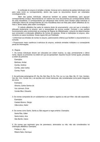 A confecção do arquivo é simples e barata. Inicia-se com a abertura de pastas individuais (uma
para cada nome ou correspondente), dentro das quais os documentos devem ser ordenados
cronologicamente.
Além das pastas individuais, utilizam-se também as pastas miscelâneas, para agrupar
correspondentes avulsos. Recomenda-se um máximo de cinco documentos por correspondente dentro
de cada miscelânea. O correspondente que ultrapassar este número deve receber pasta individual. A
ordenação interna de correspondentes de uma miscelânea deve ser feita pela ordem alfabética de no-
mes e, dentro desta, pela ordem cronológica.
O método alfabético faz parte do sistema direto de arquivamento, uma vez que a consulta é
efetuada diretamente no arquivo, sem a necessidade de recurso auxiliar. Contudo, o seu perfeito
funcionamento esta condicionado ao emprego de Regras de Alfabetização: conjunto de determinações
que comandam a ordenação alfabética de nomes de pessoas, firmas e instituições no arquivo, solu-
cionando os casos duvidosos. Essas regras têm por finalidade:
• Uniformizar as entradas de nomes no arquivo, padronizando critérios que facilitem o arquivamento e a
consulta.
• Proporcionar maior coerência à estrutura do arquivo, evitando entradas múltiplas e a conseqüente
perda de informações.
A - Regras
1. Os nomes individuais devem ser colocados em ordem inversa, ou seja, primeiramente o último
nome, depois os prenomes na ordem em que se apresentam. Quando houver nomes iguais, prevalece
a ordem do prenome.
Exemplos:
Barbosa, Anibal
Corrêa, Antônio
Corrêa, João Carlos
Correa, Paulo
2. As partículas estrangeiras (D', Da, De, Del, Des, Di, Du, Fitz, La, Le, Les, Mac, Mc, O', Van, Vanden,
Van der, Von, Vonder etc.), se escritas com inicial maiúscula, são consideradas como parte integrante
do nome.
Exemplos:
Oliveira, Carlos Santos de
Von Johnson, Erick
Vonder Blun, Eduardo
3. Os nomes compostos de um substantive e um adjetivo, ligados ou não por hífen, não são separados.
Exemplos:
Castelo Branco, Sérgio
Villa-Lobos, Heitor
4. Os nomes como Santo, Santa ou São seguem a regra anterior. Exemplos:
Santa Rita, Válter
Santo lnácio, Ana
São Benito, Inácio
5. Os nomes que exprimem grau de parentesco, abreviados ou não, não são considerados na
ordenação alfabética. Exemplos:
Freitas Jr., Ary
Ribeiro Neto, Henrique
 