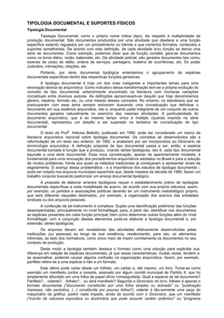 TIPOLOGIA DOCUMENTAL E SUPORTES FÍSICOS
Tipologia Documental
Tipologia Documental, como o próprio nome indica (tipo), diz respeito à multiplicidade da
produção documental. São documentos produzidos por uma atividade que obedece a uma função
específica estando regulados por um procedimento ou trâmite e que contenha formatos, conteúdos e
suportes semelhantes. De acordo com esta definição, de cada atividade e/ou função se deriva uma
série de documentos. Como exemplo, podemos dizer que da função contábil, gera-se documentos
como os livros diário, razão, balancete, etc. Da atividade policial, são gerados documentos tais como,
exames de corpo de delito, ordens de serviços, peritagens, boletins de ocorrências, etc. Do poder
Judiciário, intimações, citações, etc.
Portanto, por série documental tipológica entendemos o agrupamento de espécies
documentais específicas dentro das respectivas funções geradoras.
A tipologia documental é hoje um dos mais instigantes e importantes temas para uma
renovação teórica da arquivística. Como indicativo dessa transformação tem-se a própria evolução do
conceito de tipo documental, anteriormente encontrado na literatura com inúmeras variações
conceituais entre diversos autores. As definições aproximavam-se daquilo que hoje denominamos
gênero, espécie, formato etc, ou uma mescla desses conceitos. No entanto, os estudiosos que se
preocuparam com esse tema sempre estiveram buscando uma conceituação que definisse o
documento em sua essência arquivística, isto é, enquanto parte integrante de um conjunto de outros
documentos gerados naturalmente no exercício das mesmas atividades. A particularidade do
documento arquivístico, que é ao mesmo tempo único e múltiplo (quando inserido na série
documental), representou um desafio a ser superado na tentativa de conceituação do tipo
documental.
O texto da Profa
. Heloísa Bellotto, publicado em 1990, pode ser considerado um marco da
literatura arquivística nacional sobre tipologia documental. Os conceitos ali desenvolvidos são a
reformulação de um texto seu anterior, de 1982, e acabaram por ser incorporados ao Dicionário de
terminologia arquivística. A definição proposta de tipo documental passa a ser, então, a espécie
documental somada à função que a produziu, criando séries tipológicas, isto é, cada tipo documental
equivale a uma série documental. Essa nova conceituação, apesar de aparentemente modesta, é
fundamental para uma renovação dos procedimentos arquivísticos adotados no Brasil e para a solução
de muitos problemas, frente aos quais os métodos tradicionais já começavam a apresentar sinais de
esgotamento. O avanço dessa problemática - e a importância dos estudos de tipologia documental -,
pode ser notado nos arquivos municipais espanhóis que, desde meados da década de 1980, fazem um
trabalho conjunto buscando padronizar um arranjo documental tipológico.
A proposta de elaborar arranjos tipológicos requer o estabelecimento prévio de tipologias
documentais específicas a cada modalidade de acervo, de acordo com sua própria natureza; assim,
por exemplo, os partidos e associações políticas deverão ter um instrumento metodológico próprio,
que será diferente daqueles destinados, por exemplo, à organização dos acervos das entidades
sindicais ou dos arquivos pessoais.
A confecção de tal instrumento é complexa. Supõe uma identificação preliminar das funções
desempenhadas, principalmente no nível formal/legal, para, a partir daí, identificar nos documentos
as espécies presentes em cada função principal, bem como determinar outras funções além do nível
formal/legal; com a conjunção desses elementos pode-se elaborar a tipologia documental e, por
extensão, séries tipológicas.
Os arquivos devem ser reveladores das atividades efetivamente desenvolvidas pelas
instituições (ou pessoas) ao longo da sua existência, revalorizando, para isto, os elementos
informais, ao lado dos normativos, como único meio de inserir corretamente os documentos no seu
contexto de produção.
Deste modo a tipologia também destaca o formato como uma solução para explicitar sua
diferença em relação às espécies documentais, já que essas características, muitas vezes, tendem a
se assemelhar, podendo causar alguma confusão na organização arquivística. Assim, por exemplo,
panfleto refere-se a uma espécie e não a um formato.
Este último pode variar desde um folheto, um cartaz a, até mesmo, um livro. Tome-se como
exemplo um manifesto contra a carestia, assinado por algum comitê municipal de Partido X, que foi
amplamente difundido em uma folha de papel ofício mimeografada. Qual a espécie de tal documento?
Panfleto?... volante?... folheto?... ou será manifesto? Segundo o Dicionário do livro, folheto é apenas o
formato documental ("documento constituído por uma folha simples ou dobrada" ou "publicação
impressa, não periódica, (...) constituída por poucas folhas"); volante é tão-somente uma peça do
maquinário da gráfica; porém nada impede, ainda de acordo com o Dicionário, que um manifesto
("escrito de natureza expositiva ou doutrinária que pode assumir caráter polêmico" ou "programa
 