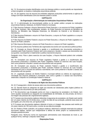 Art. 15. Os arquivos privados identificados como de interesse público e social poderão ser depositados
a título revogável, ou doados a instituições arquivísticas públicas.
Art. 16. Os registros civis de arquivos de entidades religiosas produzidos anteriormente à vigência do
Código Civil ficam identificados como de interesse público e social.
CAPÍTULO IV
Da Organização e Administração de Instituições Arquivísticas Públicas
Art. 17. A administração da documentação pública ou de caráter público compete às instituições
arquivísticas federais, estaduais, do Distrito Federal e municipais.
§ 1º São Arquivos Federais o Arquivo Nacional do Poder Executivo, e os arquivos do Poder Legislativo
e do Poder Judiciário. São considerados, também, do Poder Executivo os arquivos do Ministério da
Marinha, do Ministério das Relações Exteriores, do Ministério do Exército e do Ministério da
Aeronáutica.
§ 2º São Arquivos Estaduais o arquivo do Poder Executivo, o arquivo do Poder Legislativo e o arquivo
do Poder Judiciário.
§ 3º São Arquivos do Distrito Federal o arquivo do Poder Executivo, o Arquivo do Poder Legislativo e o
arquivo do Poder Judiciário.
§ 4º São Arquivos Municipais o arquivo do Poder Executivo e o arquivo do Poder Legislativo.
§ 5º Os arquivos públicos dos Territórios são organizados de acordo com sua estrutura político-jurídica.
Art. 18. Compete ao Arquivo Nacional a gestão e o recolhimento dos documentos produzidos e
recebidos pelo Poder Executivo Federal, bem como preservar e facultar o acesso aos documentos sob
sua guarda, e acompanhar e implementar a política nacional de arquivos.
Parágrafo único. Para o pleno exercício de suas funções, o Arquivo Nacional poderá criar unidades
regionais.
Art. 19. Competem aos arquivos do Poder Legislativo Federal a gestão e o recolhimento dos
documentos produzidos e recebidos pelo Poder Legislativo Federal no exercício das suas funções,
bem como preservar e facultar o acesso aos documentos sob sua guarda.
Art. 20. Competem aos arquivos do Poder Judiciário Federal a gestão e o recolhimento dos
documentos produzidos e recebidos pelo Poder Judiciário Federal no exercício de suas funções,
tramitados em juízo e oriundos de cartórios e secretarias, bem como preservar e facultar o acesso aos
documentos sob sua guarda.
Art. 21. Legislação estadual, do Distrito Federal e municipal definirá os critérios de organização e
vinculação dos arquivos estaduais e municipais, bem como a gestão e o acesso aos documentos,
observado o disposto na Constituição Federal e nesta lei.
CAPÍTULO V
Do Acesso e do Sigilo dos Documentos Públicos
Art. 22. É assegurado o direito de acesso pleno aos documentos públicos.
Art. 23. Decreto fixará as categorias de sigilo que deverão ser obedecidas pelos órgãos públicos na
classificação dos documentos por eles produzidos.
§ 1º Os documentos cuja divulgação ponha em risco a segurança da sociedade e do Estado, bem
como aqueles necessários ao resguardo da inviolabilidade da intimidade, da vida privada, da honra e
da imagem das pessoas são originariamente sigilosos.
§ 2º O acesso aos documentos sigilosos referentes à segurança da sociedade e do Estado será restrito
por um prazo máximo de 30 (trinta) anos, a contar da data de sua produção, podendo esse prazo ser
prorrogado, por uma única vez, por igual período.
§ 3º O acesso aos documentos sigilosos referente à honra e à imagem das pessoas será restrito por
um prazo máximo de 100 (cem) anos, a contar da sua data de produção.
Art. 24. Poderá o Poder Judiciário, em qualquer instância, determinar a exibição reservada de qualquer
documento sigiloso, sempre que indispensável à defesa de direito próprio ou esclarecimento de
situação pessoal da parte.
Parágrafo único. Nenhuma norma de organização administrativa será interpretada de modo a, por
qualquer forma, restringir o disposto neste artigo.
Disposições Finais
 