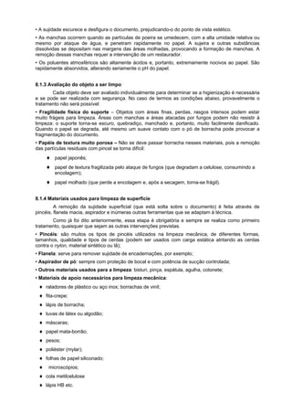 • A sujidade escurece e desfigura o documento, prejudicando-o do ponto de vista estético.
• As manchas ocorrem quando as partículas de poeira se umedecem, com a alta umidade relativa ou
mesmo por ataque de água, e penetram rapidamente no papel. A sujeira e outras substâncias
dissolvidas se depositam nas margens das áreas molhadas, provocando a formação de manchas. A
remoção dessas manchas requer a intervenção de um restaurador.
• Os poluentes atmosféricos são altamente ácidos e, portanto, extremamente nocivos ao papel. São
rapidamente absorvidos, alterando seriamente o pH do papel.
8.1.3 Avaliação do objeto a ser limpo
Cada objeto deve ser avaliado individualmente para determinar se a higienização é necessária
e se pode ser realizada com segurança. No caso de termos as condições abaixo, provavelmente o
tratamento não será possível:
• Fragilidade física do suporte – Objetos com áreas finas, perdas, rasgos intensos podem estar
muito frágeis para limpeza. Áreas com manchas e áreas atacadas por fungos podem não resistir à
limpeza: o suporte torna-se escuro, quebradiço, manchado e, portanto, muito facilmente danificado.
Quando o papel se degrada, até mesmo um suave contato com o pó de borracha pode provocar a
fragmentação do documento.
• Papéis de textura muito porosa – Não se deve passar borracha nesses materiais, pois a remoção
das partículas residuais com pincel se torna difícil:
papel japonês;
papel de textura fragilizada pelo ataque de fungos (que degradam a celulose, consumindo a
encolagem);
papel molhado (que perde a encolagem e, após a secagem, torna-se frágil).
8.1.4 Materiais usados para limpeza de superfície
A remoção da sujidade superficial (que está solta sobre o documento) é feita através de
pincéis, flanela macia, aspirador e inúmeras outras ferramentas que se adaptam à técnica.
Como já foi dito anteriormente, essa etapa é obrigatória e sempre se realiza como primeiro
tratamento, quaisquer que sejam as outras intervenções previstas.
• Pincéis: são muitos os tipos de pincéis utilizados na limpeza mecânica, de diferentes formas,
tamanhos, qualidade e tipos de cerdas (podem ser usados com carga estática atritando as cerdas
contra o nylon, material sintético ou lã);
• Flanela: serve para remover sujidade de encadernações, por exemplo;
• Aspirador de pó: sempre com proteção de bocal e com potência de sucção controlada;
• Outros materiais usados para a limpeza: bisturi, pinça, espátula, agulha, cotonete;
• Materiais de apoio necessários para limpeza mecânica:
raladores de plástico ou aço inox; borrachas de vinil;
fita-crepe;
lápis de borracha;
luvas de látex ou algodão;
máscaras;
papel mata-borrão;
pesos;
poliéster (mylar);
folhas de papel siliconado;
microscópios;
cola metilcelulose
lápis HB etc.
 