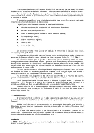 O acondicionamento tem por objetivo a proteção dos documentos que não se encontram em
boas condições ou a proteção daqueles já tratados e recuperados, armazenando-os de forma segura.
Para cumprir sua função, que é a de proteger contra danos, o acondicionamento deve ser
confeccionado com material de qualidade arquivística e necessita ser projetado apropriadamente para
o fim a que se destina.
A qualidade arquivística é uma exigência necessária para o acondicionamento, pois esse
material está em contato direto com os documentos.
Os principais e mais utilizados materiais de acondicionamento são:
papéis e cartões neutros ou alcalinos das mais variadas gramaturas;
papelões de diversas gramaturas;
filmes de poliéster (marca Melinex ou marca Therfane/ Rodhia);
fita adesiva dupla neutra;
tiras ou cadarços de algodão;
tubos de PVC;
tecido de linho etc.
Os acondicionamentos mais usados em acervos de bibliotecas e arquivos são: caixas,
envelopes, pastas, porta-fólios.
Os papelões são empregados na construção de caixas, enquanto que os papéis e os cartões
especiais são bastante utilizados para a confecção de folders e pastas. Ilustrações 22, 23, 24 e 25.
Os poliésteres servem para a guarda de documentos planos (cartazes), porém em certas
condições especiais seu uso deve ser restrito. O poliéster é um material muito útil pela transparência,
estabilidade e resistência, porém tem uma propriedade física (a força eletrostática) que impede o seu
contato direto com documentos que possuam suporte ou agregados (pigmentos, tintas, etc.) em
estado precário de conservação.
Os livros em mau estado de conservação podem ser protegidos, conforme o caso, em caixas
ou envoltos em papéis ou ainda em jaquetas de poliéster. Cada situação requer uma análise e
depende diretamente das condições em que se apresenta o documento.
Há documentos que, dependendo do estado de conservação e da natureza do suporte,
podem ser acondicionados entre papéis, envelopes, folders, poliéster e caixas.
Numa medida adequada, deve-se realizar o seguinte processo: avaliar a natureza do
documento, o tipo de suporte, o estado de conservação, as condições de uso, manuseio e o
armazenamento ao qual deve ser submetido para, em seguida, definir o acondicionamento.
Podemos concluir que o acondicionamento deve ser planejado com muito critério. Ele não
consiste em apenas uma embalagem do documento: é parte do processo de conservação e
preservação dos acervos.
11. Armazenamento
O armazenamento é o sistema que recebe o documento, acondicionado ou não, para ser
guardado. Consiste no mobiliário das salas destinadas à guarda do acervo: estantes, arquivos e
armários.
Móveis impróprios para o armazenamento são amplamente encontrados nos arquivos e
bibliotecas: armários, estantes, mapotecas e arquivos confeccionados em madeira, fórmica ou metal
sem tratamento.
Os móveis mais adequados são os de metal esmaltado. A madeira não revestida ou de
fórmica não é recomendada, pois em ambos os casos há emissão de produtos voláteis ácidos. O
mesmo tratamento se aplica aos móveis de madeira ou ferro.
Glossário
ACIDEZ – Condição do suporte em que a concentração de íons de hidrogênio excede a de íons de
hidroxil numa solução aquosa.
 