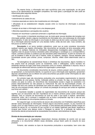 Da mesma forma, a informação terá valor econômico para uma organização, se ela gerar
lucros ou for alavancadora de vantagem competitiva. De modo geral, a percepção de valor pode ser
influenciada pelos seguintes fatores:
• identificação de custos;
• entendimento da cadeia de uso;
• incerteza associada ao retorno dos investimentos em informação;
• dificuldade de se estabelecerem relações causais entre os insumos de informação e produtos
específicos;
• tradição de se tratar a informação como uma despesa geral;
• diferentes expectativas e percepções dos usuários;
• fracasso em reconhecer o potencial comercial e o significado da informação.
Para concluir, é importante reconhecer que, de modo geral, poucas decisões são tomadas com
informação perfeita, devido a alguma insuficiência de informação e/ou uma sobrecarga de informação
desnecessária. O valor da informação é uma função do efeito que ela tem sobre o processo decisório.
Se a informação adicional resultar em uma decisão melhor, então ela terá valor. Caso contrário, ela
terá pouco ou nenhum valor.
Documento é um termo também polissêmico, posto que se pode considerar documento
qualquer suporte que registre informações. São documentos as camadas da terra escavadas pelos
geólogos, os vestígios materiais de civilizações desaparecidas investigados pelos arqueólogos, os
registros orais de grupos humanos estudados pelos antropólogos e sociólogos ou a correspondência,
mapas, contratos privados ou públicos que são estudados pelos historiadores. A partir do momento em
que se fortalece a idéia de que tudo é história, todos os registros, vestígios, marcas deixadas pela
humanidade servem para orientar, provar, comprovar, informar, refletir sobre determinada coisa ou
fato.
Tal abrangência de características físicas e simbólicas dos documentos, alguns mantidos no
seu próprio local de produção (como as montanhas, solos e edificações), outros reunidos em
ambientes diversos do lugar onde foram produzidos como os museus, bibliotecas e arquivos, levou à
construção de referenciais teóricos e práticos de organização e preservação.
Os documentos considerados documentos de arquivo, embora possam variar na forma como
se apresentam, ou tecnicamente falando, no suporte em que a informação está registrada, apresentam
algumas características que os diferem de outros documentos que podem conter informações de valor
científico, histórico e cultural.
Em primeiro lugar são documentos produzidos e/ou acumulados organicamente no decorrer
das atividades de uma pessoa, família, instituição pública ou privada. Ou seja, os documentos são
criados uns após os outros, em decorrência das necessidades sociais e legais da sociedade e do
próprio desenvolvimento da vida pessoal ou institucional. No caso da documentação privada, um
cidadão não terá uma carteira de identidade sem antes ter obtido uma certidão de nascimento ou, no
caso de uma empresa privada, realizar um contrato de prestação de serviços sem antes ter registrado
sua firma num cartório.
É importante ressaltar a questão da organicidade dos documentos de arquivos porque isto
significa que um documento não tem importância em si mesmo (embora possa conter informações
valiosas), mas no conjunto de documentos do qual faz parte e que ajuda a explicar, demonstrar,
comprovar, enfim, dar a conhecer a realidade que se busca compreender seja ela a vida de uma
pessoa, as atividades de uma empresa pública ou privada.
Em segundo lugar, os documentos de arquivo são produzidos com finalidades específicas para
atender várias demandas de informações. Embora alguns documentos possam, no seu momento de
criação, já ter um valor histórico como, por exemplo, a carta deixada pelo presidente Getúlio Vargas em
meados do século 20, no momento do seu suicídio ou um tratado celebrado pelo Brasil, Argentina e
Uruguai para formar uma aliança contra o Paraguai no século 19, a produção da maioria dos
documentos atende primeiramente às necessidades burocráticas, administrativas ou legais.
Divisão de documentação por natureza:
Sabemos que as organizações desenvolvem diversas atividades de acordo com as suas
atribuições e os documentos refletem essas atividades, porque fazem parte do conjunto de seus
produtos.
Portanto, são variados os tipos de documentos produzidos e acumulados, bem como são
 