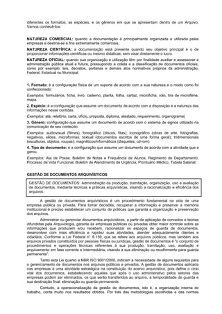 diferentes os formatos, as espécies, e os gêneros em que se apresentam dentro de um Arquivo.
Vamos conhecê-Ios:
NATUREZA COMERCIAL: quando a documentação é principalmente organizada e utilizada pelas
empresas e destina-se a fins extremamente comerciais.
NATUREZA CIENTÍFICA: a documentação está presente quando seu objetivo principal é o de
proporcionar informações cientificas ou mesmo didáticas, sem visar diretamente o lucro.
NATUREZA OFICIAL: quando sua organização e utilização têm por finalidade auxiliar e assessorar a
administração pública atual e futura, pressupondo a coleta e a classificação de documentos oficiais,
como por exemplo: leis, decretos, portarias e demais atos normativos próprios da administração,
Federal, Estadual ou Municipal.
1. Formato: é a configuração física de um suporte de acordo com a sua natureza e o modo como foi
confeccionado:
Exemplos: formulários, ficha, livro, caderno, planta, folha, cartaz, microficha, rolo, tira de microfilme,
mapa.
2. Espécie: é a configuração que assume um documento de acordo com a disposição e a natureza das
informações nesse contidas.
Exemplos: ata, relatório, carta, ofício, proposta, diploma, atestado, requerimento, organograma)
3. Gênero: configuração que assume um documento de acordo com o sistema de signos utilizado na
comunicação de seu conteúdo.
Exemplos: audiovisual (filmes); fonográfico (discos, fitas); iconográfico (obras de arte, fotografias,
negativos, slides, microformas; textual (documentos escritos de uma forma geral); tridimensionais
(esculturas, objetos, roupas); magnéticos/informáticos (disquetes, cd-rom)
4. Tipo de documento: é a configuração que assume um documento de acordo com a atividade que a
gerou.
Exemplos: Ata de Posse; Boletim de Notas e Frequência de Alunos, Regimento de Departamento,
Processo de Vida Funcional, Boletim de Atendimento de Urgência, Prontuário Médico, Tabela Salarial.
GESTÃO DE DOCUMENTOS ARQUIVÍSTICOS
GESTÃO DE DOCUMENTOS: Administração da produção, tramitação, organização, uso e avaliação
de documentos, mediante técnicas e práticas arquivísticas, visando a racionalização e eficiência dos
arquivos.
A gestão de documentos arquivísticos é um procedimento fundamental na vida de uma
empresa pública ou privada. Para tomar decisões, recuperar a informação e preservar a memória
institucional é preciso estabelecer um conjunto de práticas que garanta a organização e preservação
dos arquivos.
Administrar ou gerenciar documentos arquivísticos, a partir da aplicação de conceitos e teorias
difundidas pela Arquivologia, garante às empresas públicas ou privadas obter maior controle sobre as
informações que produzem e/ou recebem, racionalizar os espaços de guarda de documentos,
desenvolver com mais eficiência e rapidez suas atividades, atender adequadamente clientes e
cidadãos. Conforme a Lei Federal n° 8.159, que se refere aos arquivos públicos, mas também aos
arquivos privados constituídos por pessoas físicas ou jurídicas, gestão de documentos é "o conjunto de
procedimentos e operações técnicas referentes à sua produção, tramitação, uso, avaliação e
arquivamento em fase corrente e intermediária, visando a sua eliminação ou recolhimento para guarda
permanente”.
Tanto esta Lei quanto a NBR ISO 9001/2000, indicam a necessidade de alguns requisitos para
o gerenciamento de documentos nos arquivos públicos e privados. A gestão de documentos aplicada
nas empresas é uma atividade estratégica na constituição do acervo arquivístico, pois define o ciclo
vital dos documentos, estabelecendo aqueles que após o uso administrativo pelos setores das
empresas podem ser eliminados, os que serão transferidos ao arquivo, a temporalidade de guarda e
sua destinação final: eliminação ou guarda permanente.
Contudo, a operacionalização da gestão de documentos, isto é, a organização interna do
trabalho, conta muito nos resultados obtidos. Por trás das metodologias escolhidas e das normas
 