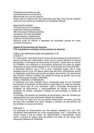 •Explosões provocadas por gás
•Armazenamento de combustível
•Manutenção com uso de maçarico
Muitos acervos valiosos têm sido destruídos pelo fogo. Esse tipo de desastre
ocorre em sua maioria por problemas em instalações elétricas.
Segurança/Inundações
Principais riscos de inundações:
•Acidentes hidráulicos/sanitários
•Má manutenção hidráulica/sanitária
•Temporais de muita intensidade
•Áreas propícias a alagamentos
•Falta de manutenção preventiva
•Deve-se evitar ao máximo a passagem de tubulações centrais em áreas
próximas de arquivos.
Gestão de Documentos em Arquivos
TTD: Importância na Gestão de Documentos de Arquivos
TABELA DE TEMPORALIDADE DOCUMENTAL-TTD
O QUE É ?
É o instrumento, onde determina-se prazos de permanência de documentos no
arquivo corrente e/ou intermediário, assim como a guarda definitiva no arquivo
permanente. A eliminação de documentos de arquivo, sujeitar-se-á às normas
do CONARQ, com destaque os documentos produzidos por todos os órgãos
integrantes do poder público.(Seção VII Art. 34 do Decreto 2.910 de 20/12/98)
É importante observar, que a TTD é como “impressão digital”, isto é, cada
entidade deve ter a sua. Em alguns casos pode até haver coincidências, devido
as legislações específicas para guarda de alguns documentos. Os documentos
que merecem maiores cuidados, em relação ao tempo de guarda, são os que
estão relacionados às áreas: CONTÁBIL,
FISCAL, PESSOAL E FINANCEIRA.
É importante que cada entidade faça a constituição legal de sua Comissão
Permanente de Avaliação de Documentos. Dependendo do porte da entidade,
poderá haver mais de uma Comissão. Cabe a Comissão Permanente de
Avaliação de Documentos, a responsabilidade de orientar e realizar os
processos de análise, avaliação e seleção da documentação no âmbito da
instituição.
A Comissão Permanente de Avaliação de Documentos, deve ser formada por
representantes dos mais importantes setores da instituição.
A TTD deve ser vista como um documento institucional e normativo, servindo
de base para questões que dizem respeito a períodos de permanência de
documentos no arquivo da mesma.
POR QUE ?
Os processos de arquivamento que não estejam norteados por uma TTD,
necessitam frequentemente de novas reorganizações, pois o crescimento em
volume passa a não ter limites, ser descontrolado e desordenado. Assim
sendo, a equipe do arquivo terá que dedicar boa parte de seu tempo para
frequentes trabalhos de TRIAGEM.
 