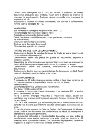Quanto mais abrangente for a TTD, no tocante a cobertura da massa
documental produzida pela entidade, maior será a eficácia da mesma no
processo de arquivamento. Qualquer pessoa envolvida com processos de
arquivamento, não
importando o tamanho da massa documental, tem que ter o conhecimento
mínimo sobre a aplicação da TTD.
VANTAGENS
São inúmeras as vantagens de aplicação de uma TTD:
Racionalização da ocupação do espaço físico;
Agilidade na recuperação da informação;
Definições de responsabilidades para com a gestão dos processos
de arquivamento;
Diminuição com custos operacionais;
Controle geral da massa documental;
Eficácia sobre a gestão documental.
PONTOS BÁSICOS PARA DESENVOLVIMENTO
Conhecimento básico da estrutura funcional do órgão ao qual o arquivo está
contextualizado. (Organograma)
Conhecimento básico dos prazos de guarda de documentos, segundo a
legislação vigente.
Capacidade de argumentação para conscientizar e envolver os responsáveis
pelas definições de prazos de permanência dos documentos no arquivo
Conhecimento básico dos conceitos, características e terminologias
documentais
Conhecimento básico sobre as características de documentos contábil, fiscal,
pessoal, tributáveis, previdenciários, entre outros.
DICAS IMPORTANTES
A legislação do IR, determina que a pessoa jurídica e física deve conservar os
documentos relativos a sua atividade, por um período de 5 anos.
Exemplificando:
Documentos relativos a Declaração de Rendimentos
Ano Base: 1999 Exercício: 2000
A contagem do prazo prescricional inicia-se em 1º de janeiro de 2001 e termina
em 31 de dezembro de 2005.
FGTS e demais encargos vinculados à Previdência Social, devem ser
guardados pelo prazo de contribuição do segurado (35 anos homens e 30 anos
para mulheres)
O STJ e o STF, entendem que as contribuições para o fundo não são tributos,
portanto vale a norma que determina para tais contribuições a prescrição de 30
anos.
O prazo legal para a guarda da Ficha de Registro de Empregado é de 35 anos,
porém, como é um documento que contém todos os dados do empregado, é
aconselhável sua guarda permanente.
Os documentos referentes a movimentações bancárias, ou seja, todas as
transferências entre contas correntes com valor igual ou superior a R$
1.000,00, feitas por meio de cheque, DOC ou ordem de pagamento devem ser
registradas e as pessoas físicas ou jurídicas identificadas.
 