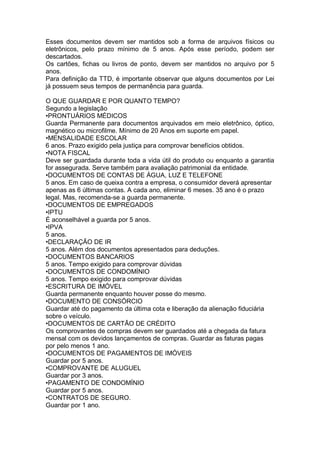 Esses documentos devem ser mantidos sob a forma de arquivos físicos ou
eletrônicos, pelo prazo mínimo de 5 anos. Após esse período, podem ser
descartados.
Os cartões, fichas ou livros de ponto, devem ser mantidos no arquivo por 5
anos.
Para definição da TTD, é importante observar que alguns documentos por Lei
já possuem seus tempos de permanência para guarda.
O QUE GUARDAR E POR QUANTO TEMPO?
Segundo a legislação
•PRONTUÁRIOS MÉDICOS
Guarda Permanente para documentos arquivados em meio eletrônico, óptico,
magnético ou microfilme. Mínimo de 20 Anos em suporte em papel.
•MENSALIDADE ESCOLAR
6 anos. Prazo exigido pela justiça para comprovar benefícios obtidos.
•NOTA FISCAL
Deve ser guardada durante toda a vida útil do produto ou enquanto a garantia
for assegurada. Serve também para avaliação patrimonial da entidade.
•DOCUMENTOS DE CONTAS DE ÁGUA, LUZ E TELEFONE
5 anos. Em caso de queixa contra a empresa, o consumidor deverá apresentar
apenas as 6 últimas contas. A cada ano, eliminar 6 meses. 35 ano é o prazo
legal. Mas, recomenda-se a guarda permanente.
•DOCUMENTOS DE EMPREGADOS
•IPTU
É aconselhável a guarda por 5 anos.
•IPVA
5 anos.
•DECLARAÇÃO DE IR
5 anos. Além dos documentos apresentados para deduções.
•DOCUMENTOS BANCARIOS
5 anos. Tempo exigido para comprovar dúvidas
•DOCUMENTOS DE CONDOMÍNIO
5 anos. Tempo exigido para comprovar dúvidas
•ESCRITURA DE IMÓVEL
Guarda permanente enquanto houver posse do mesmo.
•DOCUMENTO DE CONSÓRCIO
Guardar até do pagamento da última cota e liberação da alienação fiduciária
sobre o veículo.
•DOCUMENTOS DE CARTÃO DE CRÉDITO
Os comprovantes de compras devem ser guardados até a chegada da fatura
mensal com os devidos lançamentos de compras. Guardar as faturas pagas
por pelo menos 1 ano.
•DOCUMENTOS DE PAGAMENTOS DE IMÓVEIS
Guardar por 5 anos.
•COMPROVANTE DE ALUGUEL
Guardar por 3 anos.
•PAGAMENTO DE CONDOMÍNIO
Guardar por 5 anos.
•CONTRATOS DE SEGURO.
Guardar por 1 ano.
 