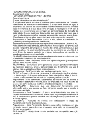 •DOCUMENTO DE PLANO DE SAÚDE.
Guardar por 5 anos.
•NOTAS DE SERVIÇOS DE PROF. LIBERAIS
Guardar por 5 anos.
E o que não está amparado pela legislação?
É aí que deve entrar em ação o trabalho sério e competente da Comissão
Permanente de Avaliação de Documentos. É aí que deve entrar em ação a
experiência do pessoal do arquivo sobre o conhecimento básico dos diversos
tipos documentais. É aí que deve entrar em ação a instalação da TTD, pois é
nesses tipos documentais que começam as particularidades da definição de
cada tabela. É nesse quadro de documentos, que na maioria das vezes está a
maior produção documental na empresa. Vamos então, conhecer alguns deles.
ATA - Documento que relata os acontecimentos de uma reunião os sessão.
Arquivamento - Será Permanente quando a Ata, relatar acontecimento de
grande importância para história da entidade,
assim como quando comprovar atos importância administrativa. Quando a Ata,
relata acontecimentos rotineiros, como reuniões mensais pode ser prevista sua
Guarda Temporária, por um período máximo de 5 anos. Lembramos que, o que
deve prevalecer no arquivamento temporário ou permanente de uma Ata, é a
importância do assunto relatado na mesma, independente da reunião ou
sessão ser ordinária ou extraordinária.
CERTIDÃO - Documento que atesta que algo aconteceu de acordo com o que
já se encontra registrado em outro documento.
Arquivamento - Será Temporário, porém com a preocupação de guarda por um
período de no máximo 5 anos.
MEMORANDO - Comunicado breve geralmente utilizado para transmitir ordens
ou relembrar decisões, prazos, compromissos etc. Geralmente seu uso é
interno, mas às vezes transmitidos entre entidades.
Arquivamento - Será Temporário, com previsão máxima de 1 ano.
OFÍCIO - Correspondência que geralmente é utilizada entre órgãos públicos,
ou de um órgão público para outra pessoa física e/ou jurídica. Hoje já é muito
comum, o ofício também ser utilizado por organizações não públicas.
Arquivamento - Será Temporário. Dependendo do valor do teor do assunto e
do período de cobertura do mesmo, deve ser arquivado pelo prazo máximo de
2 anos. Isto serve tanto para os ofícios emitidos como para os recebidos.
DECLARAÇÃO - Documento que visa documentar formalmente uma
informação sobre uma pessoa ou fato, obrigando aquele que a expede a
expressar a verdade.
Arquivamento - Será Temporário. O tempo será determinado pelo grau de
responsabilidade relatado na mesma. Via de regra se guarda pelo máximo de 1
ano. É recomendado que não se aceite uma declaração que já possua mais de
1 ano de vigência.
REGIMENTO - Conjunto de normas que estabelecem o modo de
funcionamento interno de uma instituição.
Arquivamento - Será Permanente. Embora possa sofrer mudanças em seu
conteúdo, mesmo assim deve ser preservado para efeito de comprovações
futuras, se necessário.
REGULAMENTO - Conjunto de normas estabelecidas para perfeita execução
de uma Lei.
 