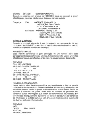 CIDADE ESTADO CORRESPONDENTE
Quando se organiza um arquivo por CIDADES, deve-se observar a ordem
alfabética das mesmas, não havendo destaque para as capitais
Bragança Pará ANDRADE, Fabiany M. de
ASSUNÇÃO, Elena Cláudia
COSTA, Alexandre A. da
DELGADO, Flávia Helen B.
São Paulo ANDRADE, Fabiany M. de
ASSUNÇÃO, Elena Cláudia
COSTA, Alexandre A. da
DELGADO, Flávia Helen B.
MÉTODO NUMÉRICO
Quando o principal elemento à ser considerado na recuperação de um
documento é o NÚMERO, a escolha do método deve ser baseado no método
Numérico Simples ou Numérico Cronológico.
NUMÉRICO SIMPLES
Esse método caracteriza-se pela atribuição de um número para cada
correspondente (pessoa física ou jurídica). É recomendável o uso de um índice
alfabético remissivo, para facilitar ainda mais na recuperação do documento.
EXEMPLO
01.01.123 – SECTAM
ARQUIVO GAVETA CORRESP.
01 01 123
01.01.137 – GLM LTDA
01.02.158 – ENCOL
ESTANTE PRATEL. CORRESP.
01 02 158
02.03.235 – PEREIRA, João
NUMÉRICO CRONOLÓGICO
Nesse método, além da ordem numérica, tem que observar a data de entrada
como elemento diferenciador. Essa modalidade é adotada em grande parte das
entidades públicas devido o grande fluxo documental. O documento depois de
autuado é colocado em pasta, onde além do número de protocolo são
transcritas outras informações, que podem ser denominadas de processo. Em
todo método de arquivamento é possível ser aplicado os recursos de tecnologia
da informação. O Método Numérico vem crescendo muito devido o surgimento
de diversos sistemas informatizados.
EXEMPLO
INPI
046157 Maio 2008 28
10h30:56
PROTOCOLO GERAL
 