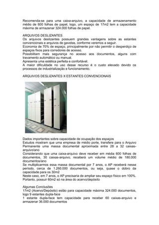Recomenda-se para uma caixa-arquivo, a capacidade de armazenamento
médio de 600 folhas de papel, logo, um espaço de 17m2 tem a capacidade
máxima de armazenar 324.000 folhas de papel.
ARQUIVOS DESLIZANTES
Os arquivos deslizantes possuem grandes vantagens sobre as estantes
convencionais e arquivos de gavetas, conforme veremos a seguir.
Economia de 70% de espaço, principalmente por não permitir o desperdiço de
espaços fixos para corredores de acesso.
Possibilitam mais segurança no acesso aos documentos, alguns com
travamento automático ou manual.
Apresenta uma estética perfeita e confortável.
A maior dificuldade no uso desse recurso é o custo elevado devido os
processos de industrialização e funcionamento.
ARQUIVOS DESLIZANTES X ESTANTES CONVENCIONAIS
Dados importantes sobre capacidade de ocupação dos espaços
Estudos mostram que uma empresa de médio porte, transfere para o Arquivo
Permanente uma massa documental aproximada entre 28 a 32 caixas-
arquivo/ano
Considerando que uma caixa-arquivo deve receber em média 600 folhas de
documentos, 30 caixas-arquivo, receberá um volume médio de 180.000
documentos/ano
Se multiplicarmos essa massa documental por 7 anos, o AP receberá nesse
período, cerca de 1.260.000 documentos, ou seja, quase o dobro da
capacidade para os 30m2
Neste caso, em 7 anos, o AP precisaria de ampliar seu espaço físico em 100%.
Portanto, possuir 60m2 só na área do acervo/depósito
Algumas Conclusões
17m2 (Acervo/Depósito) estão para capacidade máxima 324.000 documentos,
logo 9 estantes dupla-face
1 estante dupla-face tem capacidade para receber 60 caixas-arquivo e
armazenar 36.000 documentos
 