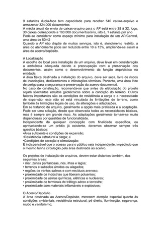 9 estantes dupla-face tem capacidade para receber 540 caixas-arquivo e
armazenar 324.000 documentos
A média anual do envio de caixas-arquivo para o AP está entre 28 à 32, logo,
30 caixas corresponde a 180.000 documentos/ano, isto é, 1 estante por ano
Pode-se considerar como espaço mínimo para instalação de um AP/Central,
uma área de 50m2
Quando o AP não dispõe de muitos serviços, isto é, atendimento restrito, a
área do atendimento pode ser reduzida entre 10 a 15%, ampliando-se assim a
área do acervo/depósito.
A Localização
A escolha do local para instalação de um arquivo, deve levar em consideração
a ambiência adequada devido a preocupação com a preservação dos
documentos, assim como o desenvolvimento da função arquivística na
entidade.
A área física destinada a instalação do arquivo, deve ser seca, livre de riscos
de inundações, deslizamentos e infestações térmicas. Portanto, uma área livre
de perigo para a segurança e preservação do acervo documental.
No caso de construção, recomenda-se que antes da elaboração do projeto
sejam solicitados estudos geotécnicos sobre a condição do terreno. Outros
fatores importantes são as condições de resistência a carga e a necessidade
de expansão, esta não só está vinculada às limitações do terreno, como
também às limitações legais de uso, de alterações e adaptações.
Em se tratando de arquivo, geralmente a opção mais praticada é a adaptação.
Pode ser uma solução, desde que observada todas as necessidades básicas,
mas é sempre um grande risco. As adaptações geralmente tornam-se muito
dispendiosas por questões de funcionalidade.
Independente de qualquer concepção com finalidade específica, ou
aproveitando-se um prédio já existente, devemos observar sempre três
quesitos básicos:
•Área suficiente e condições de expansão;
•Resistência estrutural a carga; e
•Condições de aeração e climatização;
É indispensável que o acesso para o público seja independente, impedindo que
o mesmo tenha circulação pela área destinada ao acervo.
Os projetos de instalação de arquivos, devem estar distantes também, das
seguintes áreas:
• mar, zonas pantanosas, rios, ilhas e lagos;
• terrenos e subsolos úmidos ou alagados;
• regiões de ventos salinos e com resíduos arenoso;
• proximidade de indústrias que liberam poluentes;
• proximidade de usinas químicas, elétricas e nucleares;
• proximidade de terminais de tráfego aéreo e terrestre;
• proximidade com materiais inflamáveis e explosivos;
O Acervo/Depósito
A área destinada ao Acervo/Depósito, merecem atenção especial quanto às
condições ambientais, resistência estrutural, pé direito, iluminação, segurança,
roubo e vandalismo;
 