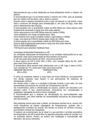 Recomenda-se que a área destinada ao Acervo/Depósito tenha o máximo de
200m2;
É recomendável que um pé direito tenha o máximo de 2,70m, pois as estantes
tem em média 2,20 de altura, isto é, 50cm a menos.
Quanto maior o espaço excedente entre o topo da estante e o pé direito, maior
será o consumo de energia para climatização e, em caso de fogo, mais fácil
será o alastramento das chamas.
A preocupação com a quantidade média de 600 folhas por caixa arquivo está
amplamente associada a carga que terá cada estante.
•Uma caixa-arquivo com 600 folhas pesa em média 2,50Kg
•Uma prateleira com carga completa pesa 15Kg
•Uma estante com carga completa recebe o equivalente a 150Kg;
•Logo, uma área de O,62m2 recebe peso médio de 150Kg
A preocupação com a quantidade média de 600 folhas por caixa
arquivo está amplamente associada a carga que terá cada estante.
VEJA O RECOMENDADO
•100 Kg/m2 para estantes metálicas fixas
Condições Ambientais/Temperatura e UR
As condições adequadas de temperatura e de umidade relativa(UR) do ar são
elementos vitais para preservação de documentos em arquivo.
A UR não pode estar abaixo de 40%, nem acima de 65%.
A faixa segura da UR é entre 45% e 55%, com variação diária de 5%, tanto
para mais como para menos.
A temperatura deve sempre está relacionada com a UR, logo o ideal é 20ºC,
com variação de 1ºC, tanto para mais como para menos.
UMIDADE RELATIVA TEMPERATURA
45% a 55% 20ºC
O clima do ambiente externo é outro fator de muita influência, principalmente
nos climas tropicais, pois forçam o uso permanente de sistemas de
climatização artificial.
Em climas onde o calor e a umidade é elevada durante o ano todo, há uma
necessidade permanente do controle da Temperatura e da UR.
Os investimentos sobre a climatização do arquivo, podem ser reduzidos com
estudos sobre o seu posicionamento, levando-se em consideração a
vegetação, topografia do local e menor insolação.
É recomendável que o sistema de climatização do acervo/depósito seja
independente, pois deve atender às necessidades exclusivas de preservação
dos documentos.
Nos sistemas únicos para todo o prédio, as famosas centrais de ar, ocorre com
muita frequência as baixas regulagens de temperaturas, quando não o
desligamento completo da central, isto devido os limites do conforto humano,
que também merece ser respeitado.
O sistema de condicionador de ar ideal é o que permite o controle automático
da temperatura, da UR e ainda filtra os agentes poluentes antes de insuflar o ar
no ambiente interno. Porém, os custos com instalação e manutenção são
elevados, daí pouco utilizados.
 