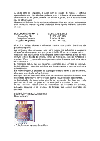 A saída para as empresas, é arcar com os custos de manter o sistema
operando durante o horário de expediente, mas o problema são os excedentes
acima de 48 horas, principalmente nos climas tropicais, pois o recomendado
são as 24 horas/dia
Os arquivos de fotos, filmes, registros eletrônicos, fitas, etc, devem ter cuidados
mais especiais, devido algumas diferenças entre alguns formatos, conforme
abaixo:
DOCUMENTO/FORMATO COND. AMBIENTAIS
Fotografias PB T 12ºC e UR 35%
Fotografias Colorida T 5ºC e UR 35%
Registros Magnéticos T 18ºC e UR 40%
O ar dos centros urbanos e industriais contém uma grande diversidade de
partículas e gases.
As partículas, são compostas pela parte sólida dos poluentes e possuem
dimensões microscópicas, é o que geralmente identificamos como pó(poeira).
Os gases, são os poluentes mais perigosos para os documentos. Entre os mais
comuns temos: dióxido de enxofre, sulfeto de hidrogênio, óxido de nitrogênio e
o ozônio. Estes, comprovadamente possuem ação altamente destrutiva sobre
os documentos.
É importante saber, que as máquinas destinadas aos serviços do arquivo,
também liberam reagentes químicos que liberam gases e vapores nocivos à
saúde humana
Em microfilmagem, o processo de duplicação diazóica libera o gás de amônia,
altamente prejudicial a saúde humana.
As copiadoras e impressoras eletrostáticas volatilizam solventes e liberam uma
quantidade considerável de vapores de ozônio prejudiciais aos documentos .
A desinfetação de documentos através da fumigação não deve ser mais
praticada em virtude dos gases tóxicos e compostos oxidantes danosos.
Outros poluentes podem advir da vaporização de solventes de pinturas,
adesivos, cartazes, e de produtos de limpeza que contém derivados de
petróleo.
EQUIPAMENTOS PARA SOLUÇÃO
Desumidificador
 Solução contra excesso de umidade
 