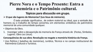 Pierre Nora e o Tempo Presente: Entra a
memória e o Patrimônio cultural.
Tópicos para discussão em grupo.
 O que são lugares de Memorias? (Les lieux de mémorie).
É toda unidade significativa , de ordem material ou ideal, que a vontade dos
homens ou o trabalho do tempo converteu em elementos simbólicos do patrimônio
memorial de uma comunidade qualquer.
• Objetivo da Obra.
1. Investigar sobre a desaparição da memoria da França através de (Festas, Símbolos.
Lugares. Obra Les Lieux).
Consequências de sua obra: Revolução no resgate a memória histórica da França.
• Uso Politico ( batalhas de memórias), Jurídico, Técnico e no campo institucional do
Patrimônio Cultural e Turístico.
 
