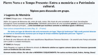 Pierre Nora e o Tempo Presente: Entra a memória e o Patrimônio
cultural.
Tópicos para discussão em grupo.
Lugares de Memória
1º TOMO (Trilogia Lieux – A Republica)
Defini: Os Lugares de Memorias são, antes de tudo, restos; São rituais de uma sociedade sem ritual; Sacralizações
passageiras numa sociedade que dessacraliza; Fidelidades particulares de uma sociedade aplaina os particularismo, a
sociedade nivela por principio.... ( Uma Sociedade que reconhece somente os indivíduos iguais e idênticos).
Fazer Leitura compartilhada do texto (Pag. 32 - 1º tomo)
Por tanto um lugar de Memória não seria meramente um lugar “digno de lembranças” Não sendo possível detectar
ou rastrear os investimentos humanos que ao longo do tempo estabiliza significados para esse “lugares” ...
2º TOMO (Trilogia Lieux – A Nação)
Os Resto de uma Memoria não são mais republicanos Republicana Francesa Nacionais – Se constrói uma França articulada
com o poder e o estado monárquico .
3º TOMO (As Franças)
Tenta Resgatar os Lugares de Memoria através da Memoria coletiva ou Lugares comuns típicos dos Franceses ignorando
assim as tendências dos dois tomos.
Geraram muitas criticas. Por não citar a MEMORIA E ESQUECIMENTO. Por outros escritores (Judt, Enders, Hartog, Dosse)
 