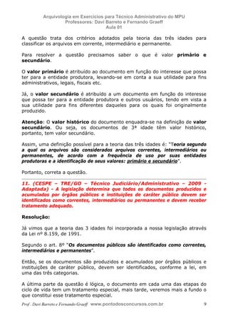 E L A N E   A L V E S   S A N T O S   D A   R O C H A ,   C P F : 0 0 2 4 6 4 5 1 5 0 5


                                  Arquivologia em Exercícios para Técnico Administrativo do MPU
                                           Professores: Davi Barreto e Fernando Graeff
                                                             Aula 01

            A questão trata dos critérios adotados pela teoria das três idades para
            classificar os arquivos em corrente, intermediário e permanente.

            Para resolver a questão precisamos saber o que é valor primário e
            secundário.

            O valor primário é atribuído ao documento em função do interesse que possa
            ter para a entidade produtora, levando-se em conta a sua utilidade para fins
            administrativos, legais, fiscais etc.

            Já, o valor secundário é atribuído a um documento em função do interesse
            que possa ter para a entidade produtora e outros usuários, tendo em vista a
            sua utilidade para fins diferentes daqueles para os quais foi originalmente
            produzido.

            Atenção: O valor histórico do documento enquadra-se na definição de valor
            secundário. Ou seja, os documentos de 3ª idade têm valor histórico,
            portanto, tem valor secundário.

            Assim, uma definição possível para a teoria das três idades é: “Teoria segundo
            a qual os arquivos são considerados arquivos correntes, intermediários ou
            permanentes, de acordo com a frequência de uso por suas entidades
            produtoras e a identificação de seus valores: primário e secundário”.

            Portanto, correta a questão.

            11. (CESPE – TRE/GO – Técnico Judiciário/Administrativo – 2009 -
            Adaptada) - A legislação determina que todos os documentos produzidos e
            acumulados por órgãos públicos e instituições de caráter público devem ser
            identificados como correntes, intermediários ou permanentes e devem receber
            tratamento adequado.

            Resolução:

            Já vimos que a teoria das 3 idades foi incorporada a nossa legislação através
            da Lei nº 8.159, de 1991.

            Segundo o art. 8º “Os documentos públicos são identificados como correntes,
            intermediários e permanentes”.

            Então, se os documentos são produzidos e acumulados por órgãos públicos e
            instituições de caráter público, devem ser identificados, conforme a lei, em
            uma das três categorias.

            A última parte da questão é lógica, o documento em cada uma das etapas do
            ciclo de vida tem um tratamento especial, mais tarde, veremos mais a fundo o
            que constitui esse tratamento especial.
            Prof . Davi Barreto e Fernando Graeff www.pontodosconcursos.com.br                    9
 