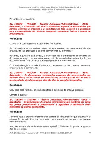 E L A N E   A L V E S   S A N T O S   D A   R O C H A ,   C P F : 0 0 2 4 6 4 5 1 5 0 5


                                  Arquivologia em Exercícios para Técnico Administrativo do MPU
                                           Professores: Davi Barreto e Fernando Graeff
                                                             Aula 01


            Portanto, correto o item.

            12. (CESPE – TRE/GO – Técnico Judiciário/Administrativo – 2009 -
            Adaptada) - Chama-se ciclo vital o sistema de registro de documentos que
            permite controlar a produção e a tramitação na fase corrente e a passagem
            para a intermediária por meio de listagens, repertórios, índices e planos de
            arquivamento.

            Resolução:

            O ciclo vital consubstancia a teoria das três idades.

            Ele representa as sucessivas fases por que passam os documentos de um
            arquivo, da sua produção à guarda permanente ou eliminação.

            Portanto, a questão está errada, o ciclo vital não é um sistema de registro de
            documentos, muito menos, serve para controlar a produção e a tramitação dos
            documentos na fase corrente e a passagem para a intermediária.

            O ciclo vital engloba as três idades por que passam os documentos: corrente,
            intermediária e permanente.

            13. (CESPE – TRE/GO – Técnico Judiciário/Administrativo – 2009 -
            Adaptada) - Os documentos considerados correntes são caracterizados por
            estarem ativos, ou em curso; em muitos casos, mesmo quando não há mais a
            movimentação dos documentos, eles são alvo de consultas frequentes.

            Resolução:

            Ora, essa está facílima. O enunciado traz a definição de arquivo corrente.

            Correta a questão.

            14. (CESPE – TRE/MA - Técnico Judiciário/Administrativa -2009 –
            adaptada) - Os documentos do arquivo intermediário são mantidos por conta
            dos prazos prescricionais e precaucionais e aguardam a destinação final:
            eliminação ou guarda permanente.

            Resolução:

            Já vimos que o arquivo intermediário contém os documentos que aguardam a
            eliminação, se não tiverem mais valor, ou a guarda permanente, se tiverem
            valor secundário.

            Mas, temos um elemento novo nessa questão. Trata-se do prazo de guarda
            dos documentos.
            Prof . Davi Barreto e Fernando Graeff www.pontodosconcursos.com.br                    10
 