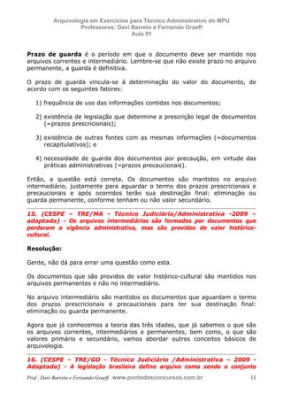 E L A N E   A L V E S   S A N T O S   D A   R O C H A ,   C P F : 0 0 2 4 6 4 5 1 5 0 5


                                  Arquivologia em Exercícios para Técnico Administrativo do MPU
                                           Professores: Davi Barreto e Fernando Graeff
                                                             Aula 01


            Prazo de guarda é o período em que o documento deve ser mantido nos
            arquivos correntes e intermediário. Lembre-se que não existe prazo no arquivo
            permanente, a guarda é definitiva.

            O prazo de guarda vincula-se à determinação do valor do documento, de
            acordo com os seguintes fatores:

                  1) frequência de uso das informações contidas nos documentos;

                  2) existência de legislação que determine a prescrição legal de documentos
                     (=prazos prescricionais);

                  3) existência de outras fontes com as mesmas informações (=documentos
                     recapitulativos); e

                  4) necessidade de guarda dos documentos por precaução, em virtude das
                     práticas administrativas (=prazos precaucionais).

            Então, a questão está correta. Os documentos são mantidos no arquivo
            intermediário, justamente para aguardar o termo dos prazos prescricionais e
            precaucionais e após ocorridos terão sua destinação final: eliminação ou
            guarda permanente, conforme tenham ou não valor secundário.

            15. (CESPE – TRE/MA - Técnico Judiciário/Administrativa -2009 –
            adaptada) - Os arquivos intermediários são formados por documentos que
            perderam a vigência administrativa, mas são providos de valor histórico-
            cultural.

            Resolução:

            Gente, não dá para errar uma questão como esta.

            Os documentos que são providos de valor histórico-cultural são mantidos nos
            arquivos permanentes e não no intermediário.

            No arquivo intermediário são mantidos os documentos que aguardam o termo
            dos prazos prescricionais e precaucionais para ter sua destinação final:
            eliminação ou guarda permanente.

            Agora que já conhecemos a teoria das três idades, que já sabemos o que são
            os arquivos correntes, intermediários e permanentes, bem como, o que são
            valores primário e secundário, vamos abordar outros conceitos básicos de
            arquivologia.

            16. (CESPE – TRE/GO - Técnico Judiciário /Administrativa – 2009 -
            Adaptada) - A legislação brasileira define arquivo como sendo o conjunto
            Prof . Davi Barreto e Fernando Graeff www.pontodosconcursos.com.br                    11
 