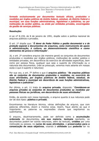 E L A N E   A L V E S   S A N T O S   D A   R O C H A ,   C P F : 0 0 2 4 6 4 5 1 5 0 5


                                  Arquivologia em Exercícios para Técnico Administrativo do MPU
                                           Professores: Davi Barreto e Fernando Graeff
                                                             Aula 01

            formado exclusivamente por documentos textuais oficiais, produzidos e
            recebidos por órgãos públicos de âmbito federal, estadual, do Distrito Federal e
            municipal, em suas funções administrativas, legislativas e judiciárias, ou por
            instituições de caráter público, ou ainda por entidades privadas, encarregadas
            da gestão de serviços públicos.

            Resolução:

            A Lei nº 8.159, de 8 de janeiro de 1991, dispõe sobre a política nacional de
            arquivos públicos e privados.

            O art. 1º dispõe que: “É dever do Poder Público a gestão documental e a de
            proteção especial a documentos de arquivos, como instrumento de apoio
            à administração, à cultura, ao desenvolvimento científico e como
            elementos de prova e informação”.

            Já, o art. 2º considera arquivo (de maneira geral) os conjuntos de documentos
            produzidos e recebidos por órgãos públicos, instituições de caráter público e
            entidades privadas, em decorrência do exercício de atividades específicas, bem
            como por pessoa física, qualquer que seja o suporte da informação ou a
            natureza dos documentos. (não se preocupe, veremos mais adiante em nossas
            aulas o que é suporte e natureza)

            Por sua vez, o art. 7º define o que é arquivo público: “Os arquivos públicos
            são os conjuntos de documentos produzidos e recebidos, no exercício de
            suas atividades, por órgãos públicos de âmbito federal, estadual, do
            Distrito Federal e municipal em decorrência de suas funções administrativas,
            legislativas e judiciárias”.

            Por último, o art. 11 trata do arquivo privado, dispondo: “Consideram-se
            arquivos privados os conjuntos de documentos produzidos ou recebidos por
            pessoas físicas ou jurídicas, em decorrência de suas atividades”.

            Então, de acordo com nossa legislação, o arquivo quanto à sua natureza pode
            ser de dois tipos: público e privado.

            Encontramos na literatura técnica, várias definições de arquivo, que com
            palavras diferentes, dizem a mesma coisa. Assim, fique atento ao que é
            importante: as palavras ou expressões chaves que negritamos ou
            sublinhamos.

            O arquivo, doutrinariamente, pode ser definido como a acumulação
            ordenada de documentos, em sua maioria, textuais (portanto, os
            documentos podem ter outras naturezas, além da textual), criados por uma
            instituição ou pessoa, no curso de suas atividades, e preservados para a
            consecução de seus objetivos, visando à utilidade que poderão ter no


            Prof . Davi Barreto e Fernando Graeff www.pontodosconcursos.com.br                    12
 