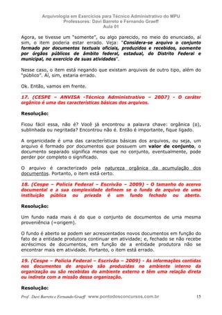 E L A N E   A L V E S   S A N T O S   D A   R O C H A ,   C P F : 0 0 2 4 6 4 5 1 5 0 5


                                  Arquivologia em Exercícios para Técnico Administrativo do MPU
                                           Professores: Davi Barreto e Fernando Graeff
                                                             Aula 01

            Agora, se tivesse um “somente”, ou algo parecido, no meio do enunciado, aí
            sim, o item poderia estar errado. Veja: “Considera-se arquivo o conjunto
            formado por documentos textuais oficiais, produzidos e recebidos, somente
            por órgãos públicos de âmbito federal, estadual, do Distrito Federal e
            municipal, no exercício de suas atividades”.

            Nesse caso, o item está negando que existam arquivos de outro tipo, além do
            “público”. Aí, sim, estaria errado.

            Ok. Então, vamos em frente.

            17. (CESPE – ANVISA -Técnico Administrativo – 2007) - O caráter
            orgânico é uma das características básicas dos arquivos.

            Resolução:

            Ficou fácil essa, não é? Você já encontrou a palavra chave: orgânica (o),
            sublinhada ou negritada? Encontrou não é. Então é importante, fique ligado.

            A organicidade é uma das características básicas dos arquivos, ou seja, um
            arquivo é formado por documentos que possuem um valor de conjunto, o
            documento separado significa menos que no conjunto, eventualmente, pode
            perder por completo o significado.

            O arquivo é caracterizado pela natureza orgânica da acumulação dos
            documentos. Portanto, o item está certo.

            18. (Cespe – Policia Federal – Escrivão – 2009) - O tamanho do acervo
            documental e a sua complexidade definem se o fundo de arquivo de uma
            instituição pública ou privada é um fundo fechado ou aberto.

            Resolução:

            Um fundo nada mais é do que o conjunto de documentos de uma mesma
            proveniência (=origem).

            O fundo é aberto se podem ser acrescentados novos documentos em função do
            fato de a entidade produtora continuar em atividade; e, fechado se não recebe
            acréscimos de documentos, em função de a entidade produtora não se
            encontrar mais em atividade. Portanto, o item está errado.

            19. (Cespe – Policia Federal – Escrivão – 2009) - As informações contidas
            nos documentos de arquivo são produzidas no ambiente interno da
            organização ou são recebidas do ambiente externo e têm uma relação direta
            ou indireta com a missão dessa organização.

            Resolução:
            Prof . Davi Barreto e Fernando Graeff www.pontodosconcursos.com.br                    15
 
