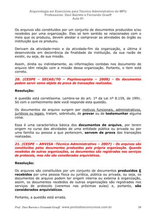 E L A N E   A L V E S   S A N T O S   D A   R O C H A ,   C P F : 0 0 2 4 6 4 5 1 5 0 5


                                  Arquivologia em Exercícios para Técnico Administrativo do MPU
                                           Professores: Davi Barreto e Fernando Graeff
                                                             Aula 01


            Os arquivos são constituídos por um conjunto de documentos produzidos e/ou
            recebidos por uma organização. Eles só tem sentido se relacionados com o
            meio que os produziu, devem atestar e comprovar as atividades do órgão ou
            instituição que os produziu.

            Derivam da atividade-meio e da atividade-fim da organização, a última é
            desenvolvida em decorrência da finalidade da instituição, da sua razão de
            existir, ou seja, de sua missão.

            Assim, direta ou indiretamente, as informações contidas nos documento de
            arquivo têm relação com a missão dessa organização. Portanto, o item está
            correto.

            20. (CESPE – SECAD/TO – Papiloscopista – 2008) - Os documentos
            podem servir como objeto de prova de transações realizadas.

            Resolução:

            A questão está corretíssima. Lembre-se do art. 1º da Lei nº 8.159, de 1991.
            Só com o conhecimento dele você responde esta questão.

            Os documentos de arquivo surgem por motivos funcionais, administrativos,
            jurídicos ou legais, tratam, sobretudo, de provar ou de testemunhar alguma
            coisa.

            Essa é uma característica básica dos documentos de arquivo, por terem
            origem no curso das atividades de uma entidade pública ou privada ou por
            uma família ou pessoa a que pertencem, servem de prova das transações
            realizadas.

            21. (CESPE – ANVISA -Técnico Administrativo – 2007) - Os arquivos são
            constituídos pelos documentos produzidos pela própria organização. Quando
            recebidos de outras organizações, os documentos são registrados nos serviços
            de protocolo, mas não são considerados arquivísticos.

            Resolução:

            Os arquivos são constituídos por um conjunto de documentos produzidos E
            recebidos por uma pessoa física ou jurídica, pública ou privada, ou seja, os
            documentos de arquivo podem ter origem interna ou externa à organização,
            assim, os documentos recebidos de outras organizações são registrados nos
            serviços de protocolo (veremos nas próximas aulas) e, portanto, são
            considerados arquivísticos.

            Portanto, a questão está errada.


            Prof . Davi Barreto e Fernando Graeff www.pontodosconcursos.com.br                    16
 