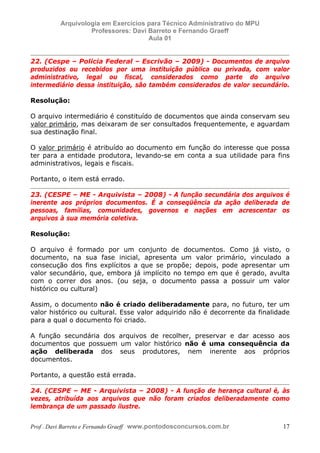 E L A N E   A L V E S   S A N T O S   D A   R O C H A ,   C P F : 0 0 2 4 6 4 5 1 5 0 5


                                  Arquivologia em Exercícios para Técnico Administrativo do MPU
                                           Professores: Davi Barreto e Fernando Graeff
                                                             Aula 01


            22. (Cespe – Policia Federal – Escrivão – 2009) - Documentos de arquivo
            produzidos ou recebidos por uma instituição pública ou privada, com valor
            administrativo, legal ou fiscal, considerados como parte do arquivo
            intermediário dessa instituição, são também considerados de valor secundário.

            Resolução:

            O arquivo intermediário é constituído de documentos que ainda conservam seu
            valor primário, mas deixaram de ser consultados frequentemente, e aguardam
            sua destinação final.

            O valor primário é atribuído ao documento em função do interesse que possa
            ter para a entidade produtora, levando-se em conta a sua utilidade para fins
            administrativos, legais e fiscais.

            Portanto, o item está errado.

            23. (CESPE – ME - Arquivista – 2008) - A função secundária dos arquivos é
            inerente aos próprios documentos. É a conseqüência da ação deliberada de
            pessoas, famílias, comunidades, governos e nações em acrescentar os
            arquivos à sua memória coletiva.

            Resolução:

            O arquivo é formado por um conjunto de documentos. Como já visto, o
            documento, na sua fase inicial, apresenta um valor primário, vinculado a
            consecução dos fins explícitos a que se propõe; depois, pode apresentar um
            valor secundário, que, embora já implícito no tempo em que é gerado, avulta
            com o correr dos anos. (ou seja, o documento passa a possuir um valor
            histórico ou cultural)

            Assim, o documento não é criado deliberadamente para, no futuro, ter um
            valor histórico ou cultural. Esse valor adquirido não é decorrente da finalidade
            para a qual o documento foi criado.

            A função secundária dos arquivos de recolher, preservar e dar acesso aos
            documentos que possuem um valor histórico não é uma consequência da
            ação deliberada dos seus produtores, nem inerente aos próprios
            documentos.

            Portanto, a questão está errada.

            24. (CESPE – ME - Arquivista – 2008) - A função de herança cultural é, às
            vezes, atribuída aos arquivos que não foram criados deliberadamente como
            lembrança de um passado ilustre.


            Prof . Davi Barreto e Fernando Graeff www.pontodosconcursos.com.br                    17
 