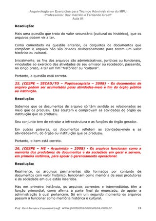 E L A N E   A L V E S   S A N T O S   D A   R O C H A ,   C P F : 0 0 2 4 6 4 5 1 5 0 5


                                  Arquivologia em Exercícios para Técnico Administrativo do MPU
                                           Professores: Davi Barreto e Fernando Graeff
                                                             Aula 01

            Resolução:

            Mais uma questão que trata do valor secundário (cultural ou histórico), que os
            arquivos podem vir a ter.

            Como comentado na questão anterior, os conjuntos de documentos que
            compõem o arquivo não são criados deliberadamente para terem um valor
            histórico ou cultural.

            Inicialmente, os fins dos arquivos são administrativos, jurídicos ou funcionais,
            vinculados ao exercício das atividades de seu emissor ou recebedor, passando,
            no longo prazo, a ter um fim “histórico” ou “cultural”.

            Portanto, a questão está correta.

            25. (CESPE – SECAD/TO – Papiloscopista – 2008) - Os documentos de
            arquivo podem ser acumulados pelas atividades-meio e fim do órgão público
            ou instituição.

            Resolução:

            Sabemos que os documentos de arquivo só têm sentido se relacionados ao
            meio que os produziu. Eles atestam e comprovam as atividades do órgão ou
            instituição que os produziu.

            Seu conjunto tem de retratar a infraestrutura e as funções do órgão gerador.

            Em outras palavras, os documentos refletem as atividades-meio e as
            atividades-fim, do órgão ou instituição que os produziu.

            Portanto, o item está correto.

            26. (CESPE – ME - Arquivista – 2008) - Os arquivos funcionam como a
            memória dos produtores de documentos e da sociedade em geral e servem,
            em primeira instância, para apoiar o gerenciamento operacional.

            Resolução:

            Realmente, os arquivos permanentes são formados por conjunto de
            documentos com valor histórico, funcionam como memória de seus produtores
            e da sociedade em que estão inseridos.

            Mas em primeira instância, os arquivos correntes e intermediários têm a
            função primordial, como afirma a parte final do enunciado, de apoiar a
            administração à qual pertencem. Só em um segundo momento os arquivos
            passam a funcionar como memória histórica e cultural.


            Prof . Davi Barreto e Fernando Graeff www.pontodosconcursos.com.br                    18
 