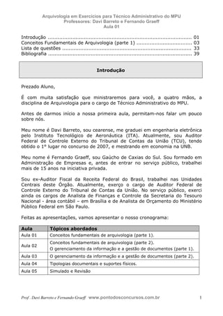 E L A N E   A L V E S   S A N T O S   D A   R O C H A ,   C P F : 0 0 2 4 6 4 5 1 5 0 5


                                  Arquivologia em Exercícios para Técnico Administrativo do MPU
                                           Professores: Davi Barreto e Fernando Graeff
                                                             Aula 01

            Introdução ........................................................................................     01
            Conceitos Fundamentais de Arquivologia (parte 1) ..................................                     03
            Lista de questões ...............................................................................       33
            Bibliografia ........................................................................................   39


                                                                                          Introdução


            Prezado Aluno,

            É com muita satisfação que ministraremos para você, a quatro mãos, a
            disciplina de Arquivologia para o cargo de Técnico Administrativo do MPU.

            Antes de darmos início a nossa primeira aula, permitam-nos falar um pouco
            sobre nós.

            Meu nome é Davi Barreto, sou cearense, me graduei em engenharia eletrônica
            pelo Instituto Tecnológico de Aeronáutica (ITA). Atualmente, sou Auditor
            Federal de Controle Externo do Tribunal de Contas da União (TCU), tendo
            obtido o 1° lugar no concurso de 2007, e mestrando em economia na UNB.

            Meu nome é Fernando Graeff, sou Gaúcho de Caxias do Sul. Sou formado em
            Administração de Empresas e, antes de entrar no serviço público, trabalhei
            mais de 15 anos na iniciativa privada.

            Sou ex-Auditor Fiscal da Receita Federal do Brasil, trabalhei nas Unidades
            Centrais deste Órgão. Atualmente, exerço o cargo de Auditor Federal de
            Controle Externo do Tribunal de Contas da União. No serviço público, exerci
            ainda os cargos de Analista de Finanças e Controle da Secretaria do Tesouro
            Nacional - área contábil – em Brasília e de Analista de Orçamento do Ministério
            Público Federal em São Paulo.

            Feitas as apresentações, vamos apresentar o nosso cronograma:

            Aula                            Tópicos abordados
            Aula 01                         Conceitos fundamentais de arquivologia (parte 1).
                                            Conceitos fundamentais de arquivologia (parte 2).
            Aula 02
                                            O gerenciamento da informação e a gestão de documentos (parte 1).
            Aula 03                         O gerenciamento da informação e a gestão de documentos (parte 2).
            Aula 04                         Tipologias documentais e suportes físicos.
            Aula 05                         Simulado e Revisão




            Prof . Davi Barreto e Fernando Graeff www.pontodosconcursos.com.br                                           1
 