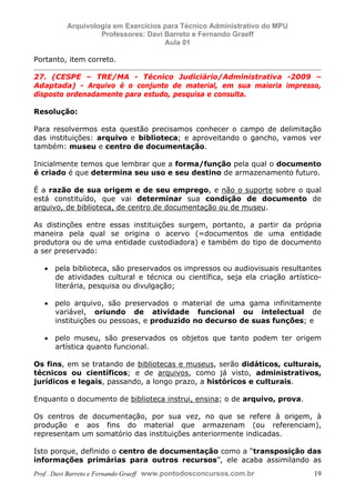 E L A N E   A L V E S   S A N T O S   D A   R O C H A ,   C P F : 0 0 2 4 6 4 5 1 5 0 5


                                  Arquivologia em Exercícios para Técnico Administrativo do MPU
                                           Professores: Davi Barreto e Fernando Graeff
                                                             Aula 01

            Portanto, item correto.

            27. (CESPE – TRE/MA - Técnico Judiciário/Administrativa -2009 –
            Adaptada) - Arquivo é o conjunto de material, em sua maioria impresso,
            disposto ordenadamente para estudo, pesquisa e consulta.

            Resolução:

            Para resolvermos esta questão precisamos conhecer o campo de delimitação
            das instituições: arquivo e biblioteca; e aproveitando o gancho, vamos ver
            também: museu e centro de documentação.

            Inicialmente temos que lembrar que a forma/função pela qual o documento
            é criado é que determina seu uso e seu destino de armazenamento futuro.

            É a razão de sua origem e de seu emprego, e não o suporte sobre o qual
            está constituído, que vai determinar sua condição de documento de
            arquivo, de biblioteca, de centro de documentação ou de museu.

            As distinções entre essas instituições surgem, portanto, a partir da própria
            maneira pela qual se origina o acervo (=documentos de uma entidade
            produtora ou de uma entidade custodiadora) e também do tipo de documento
            a ser preservado:

                  • pela biblioteca, são preservados os impressos ou audiovisuais resultantes
                    de atividades cultural e técnica ou científica, seja ela criação artístico-
                    literária, pesquisa ou divulgação;

                  • pelo arquivo, são preservados o material de uma gama infinitamente
                    variável, oriundo de atividade funcional ou intelectual de
                    instituições ou pessoas, e produzido no decurso de suas funções; e

                  • pelo museu, são preservados os objetos que tanto podem ter origem
                    artística quanto funcional.

            Os fins, em se tratando de bibliotecas e museus, serão didáticos, culturais,
            técnicos ou científicos; e de arquivos, como já visto, administrativos,
            jurídicos e legais, passando, a longo prazo, a históricos e culturais.

            Enquanto o documento de biblioteca instrui, ensina; o de arquivo, prova.

            Os centros de documentação, por sua vez, no que se refere à origem, à
            produção e aos fins do material que armazenam (ou referenciam),
            representam um somatório das instituições anteriormente indicadas.

            Isto porque, definido o centro de documentação como a “transposição das
            informações primárias para outros recursos”, ele acaba assimilando as
            Prof . Davi Barreto e Fernando Graeff www.pontodosconcursos.com.br                    19
 