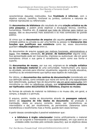 E L A N E   A L V E S   S A N T O S   D A   R O C H A ,   C P F : 0 0 2 4 6 4 5 1 5 0 5


                                  Arquivologia em Exercícios para Técnico Administrativo do MPU
                                           Professores: Davi Barreto e Fernando Graeff
                                                             Aula 01

            características daquelas instituições. Sua finalidade é informar, com o
            objetivo cultural, científico, funcional ou jurídico, conforme a natureza do
            material reproduzido ou referenciado.

            Os documentos de biblioteca são resultado de uma criação artística ou de
            uma pesquisa; e podem ainda objetivar a divulgação técnica, científica,
            humanística, filosófica etc. É material que trata de informar para instruir ou
            ensinar. São os documentos mais acessíveis e os mais conhecidos do grande
            público.

            Já vimos que os documentos de arquivo são aqueles produzidos por uma
            entidade pública ou privada ou por uma família ou pessoa no transcurso das
            funções que justificam sua existência como tal, esses documentos
            guardam relações orgânicas entre si.

            Os documentos de arquivo surgem por motivos funcionais, administrativos e
            legais. Eles tratam, sobretudo, de provar, de testemunhar alguma coisa.
            Sua apresentação pode ser manuscrita, impressa ou audiovisual; são em geral
            exemplares únicos e sua gama é variadíssima, assim como sua forma e
            suporte.

            Os documentos de museu, por sua vez, originam-se de criação artística
            ou da civilização material de uma comunidade. Testemunham uma época
            ou atividade, servindo para informar visualmente, segundo a função educativa,
            científica ou de entretenimento que tipifica essa espécie de instituição.

            Por último, os documentos dos centros de documentação (considerado em
            sua definição estrita, como entidade que reúne em torno de uma especialidade
            bem determinada, qualquer tipo de documento) são em geral reproduções (em
            microforma ou não) ou referências virtuais, que originariamente poderiam
            ser tipificados como documentos de biblioteca, arquivo ou museu.

            As formas de entrada do material na biblioteca e no museu são, em geral, a
            compra, a doação e a permuta.

            O arquivo, porém, recebe os documentos através de passagem natural,
            dentro do esquema de três idades do documento: da produção à
            tramitação, desta ao arquivo corrente, deste, por transferência, ao
            intermediário e daí, por recolhimento, ao permanente. (falaremos sobre
            transferência e recolhimento mais a frente, guarde bem esses termos)

            A partir dessas considerações é possível estabelecer que:

                  • a biblioteca é órgão colecionador (reúne artificialmente o material
                    que vai surgindo e interessando à sua especialidade), em cujo acervo as
                    unidades estão reunidas pelo conteúdo (assunto); que os objetivos dessa


            Prof . Davi Barreto e Fernando Graeff www.pontodosconcursos.com.br                    20
 