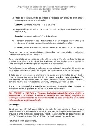 E L A N E   A L V E S   S A N T O S   D A   R O C H A ,   C P F : 0 0 2 4 6 4 5 1 5 0 5


                                  Arquivologia em Exercícios para Técnico Administrativo do MPU
                                           Professores: Davi Barreto e Fernando Graeff
                                                             Aula 01


                  1) o fato de a exclusividade de criação e recepção ser atribuída a um órgão,
                     uma empresa ou uma instituição;

                          Correto: compare os itens “a” e 1 da tabela.

                  2) a organicidade, de forma que um documento se ligue a outros do mesmo
                     conjunto; e,

                          Correto: compare os itens “c” e 3 da tabela.

                  3) o caráter probatório dos documentos nas transações realizadas pelo
                     órgão, pela empresa ou pela instituição responsável por eles.

                         Correto: essa característica também decorre dos itens “a” e 1 da tabela.

            Portanto, as três características                                             elencadas   no   enunciado,   realmente,
            diferenciam o arquivo da biblioteca.

            Já, o enunciado da segunda questão afirma que o fato de os documentos de
            arquivo se originarem no curso das atividades de um órgão, uma empresa ou
            uma instituição não distingue os arquivos das bibliotecas.

            Por tudo que vimos até agora, sabemos que o principal traço distintivo entre as
            instituições citadas é a razão da origem dos documentos e de seu emprego.

            O fato dos documentos se originarem no curso das atividades de um órgão,
            uma empresa ou uma instituição, é característica dos arquivos. Os
            documentos de biblioteca têm as mais variadas fontes: doação, permuta,
            compra de diversos fornecedores (livraria, editoras, gráficas...), etc.

            Portanto, a característica trazida no enunciado diferencia sim arquivo de
            biblioteca, como a questão diz que não, o item está errado.

            30. (CESPE – TRE/MA - Técnico Judiciário/Administrativa -2009 –
            Adaptada) - O arquivo é criado e recebido por um órgão, empresa ou
            instituição exclusivamente no desenvolvimento de suas atividades, não sendo
            colecionado por motivos culturais.

            Resolução:

            Já vimos que não há possibilidade de coleção nos arquivos. Essa é uma
            característica das bibliotecas e museus, que são instituições colecionadoras. O
            arquivo é uma instituição receptora. Recebe naturalmente os documentos, de
            acordo com o desenrolar das atividades da instituição a que pertence.

            Portanto, o item está correto.
            Prof . Davi Barreto e Fernando Graeff www.pontodosconcursos.com.br                                                  23
 