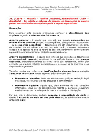 E L A N E   A L V E S   S A N T O S   D A   R O C H A ,   C P F : 0 0 2 4 6 4 5 1 5 0 5


                                  Arquivologia em Exercícios para Técnico Administrativo do MPU
                                           Professores: Davi Barreto e Fernando Graeff
                                                             Aula 01


            31. (CESPE – TRE/MA - Técnico Judiciário/Administrativa -2009 –
            Adaptada) - Em relação à natureza do assunto, os documentos de arquivo
            podem ser classificados em arquivo especial e arquivo especializado.

            Resolução:

            Para responder está questão precisamos conhecer a classificação dos
            arquivos segundo a natureza dos documentos.

            Arquivo especial - é aquele que tem sob sua guarda documentos de
            formas físicas diversas (=tipos) – iconográficos, cartográficos, audiovisuais
            – ou de suportes específicos – documentos em CD, documentos em DVD,
            documentos em microfilme – e que, por esta razão, merecem tratamento
            especial não apenas no que se refere ao seu armazenamento, como também
            ao registro, acondicionamento, controle, conservação etc.

            Arquivo especializado - é aquele que tem sob sua custódia os documentos
            de determinado assunto, resultado da experiência humana num campo
            específico, independentemente da forma física que apresentem, como, por
            exemplo, os arquivos médicos ou hospitalares, os arquivos de imprensa e os
            arquivos de engenharia.

            Também precisamos conhecer a classificação dos documentos com relação
            à natureza do assunto. Nesse aspecto, eles se dividem em:

                  • Documento ostensivo: trata de assunto sem qualquer restrição legal
                    de acesso, cuja divulgação não prejudica a administração.

                  • Documento sigiloso: aquele que, pela natureza de seu conteúdo
                    informativo, deva ser de conhecimento restrito e, portanto, requeiram
                    medidas especiais de salvaguarda para sua custódia e divulgação.

            Por sua vez, o documento sigiloso, segundo a necessidade do sigilo e
            quanto à extensão do meio em que pode circular, se subdivide em quatro
            graus de sigilo:




            Prof . Davi Barreto e Fernando Graeff www.pontodosconcursos.com.br                    24
 
