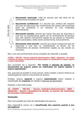 E L A N E     A L V E S      S A N T O S   D A   R O C H A ,   C P F : 0 0 2 4 6 4 5 1 5 0 5


                                       Arquivologia em Exercícios para Técnico Administrativo do MPU
                                                Professores: Davi Barreto e Fernando Graeff
                                                                  Aula 01




                         -      •      Documento reservado: trata de assunto que não deva ser do
                                       conhecimento do público em geral.

                                •      Documento confidencial: é o assunto que, embora não requeira
                                       alto grau de segurança, seu conhecimento por pessoa não-autorizada
        Grau de sigilo




                                       pode ser prejudicial a um indivíduo ou criar embaraços
                                       administrativos.

                                •      Documento secreto: assunto que requer alto grau de segurança e
                                       cujo teor ou características podem ser do conhecimento de pessoas
                                       que, sem estarem intimamente ligadas ao seu estudo ou manuseio,
                                       sejam autorizadas a deles tomar conhecimento, funcionalmente.

                                •      Documento ultra-secreto: assunto que requer excepcional grau de
                                       segurança e cujo teor ou características só devam ser do
                         +             conhecimento de pessoas intimamente ligadas ao seu estudo ou
                                       manuseio.

            Bom, com esse conhecimento temos condições de responder a questão.

            (CESPE – TRE/MA - Técnico Judiciário/Administrativa -2009 – Adaptada) - Em relação
            à natureza do assunto, os documentos de arquivo podem ser classificados em arquivo especial
            e arquivo especializado.

            Seu enunciado diz o seguinte: “Em relação à natureza do assunto, os
            documentos de arquivo podem ser classificados em arquivo especial e
            arquivo especializado.”

            Ora, esse tipo de questão é muito comum, tome cuidado, a banca misturou as
            classificações de arquivo e documento de arquivo.

            Perceba, arquivo especial e arquivo especializado dizem                               respeito   à
            classificação dos arquivos em relação à natureza do documento.

            Portanto, o item está errado.

            32. (CESPE – TRE/MA - Técnico Judiciário/Administrativa -2009 –
            Adaptada) - Quanto à abrangência da atuação, os arquivos são classificados
            em correntes e intermediários.

            Resolução:

            Mais uma questão que trata da classificação dos arquivos.

            Para respondê-la vamos ver a classificação dos arquivos quanto à sua
            abrangência:
            Prof . Davi Barreto e Fernando Graeff www.pontodosconcursos.com.br 25
 