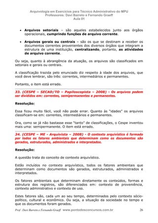 E L A N E   A L V E S   S A N T O S   D A   R O C H A ,   C P F : 0 0 2 4 6 4 5 1 5 0 5


                                  Arquivologia em Exercícios para Técnico Administrativo do MPU
                                           Professores: Davi Barreto e Fernando Graeff
                                                             Aula 01


                  • Arquivos setoriais – são aqueles estabelecidos junto aos órgãos
                    operacionais, cumprindo funções de arquivo corrente.

                  • Arquivos gerais ou centrais – são os que se destinam a receber os
                    documentos correntes provenientes dos diversos órgãos que integram a
                    estrutura de uma instituição, centralizando, portanto, as atividades
                    de arquivo corrente.

            Ou seja, quanto à abrangência da atuação, os arquivos são classificados em
            setoriais e gerais ou centrais.

            A classificação trazida pelo enunciado diz respeito à idade dos arquivos, que
            você deve lembrar, são três: correntes, intermediários e permanentes.

            Portanto, o item está errado.

            33. (CESPE – SECAD/TO – Papiloscopista – 2008) - Os arquivos podem
            ser divididos em: correntes, semipermanentes e permanentes.

            Resolução:

            Essa ficou muito fácil, você não pode errar. Quanto às “idades” os arquivos
            classificam-se em: correntes, intermediários e permanentes.

            Ora, como se já não bastasse esse “tanto” de classificações, o Cespe inventou
            mais uma: semipermanente. O item está errado.

            34. (CESPE – ME - Arquivista – 2008) - O contexto arquivístico é formado
            por todos os fatores ambientais que determinam como os documentos são
            gerados, estruturados, administrados e interpretados.

            Resolução:

            A questão trata do conceito de contexto arquivístico.

            Estão incluídos no contexto arquivístico, todos os fatores ambientais que
            determinam como documentos são gerados, estruturados, administrados e
            interpretados.

            Os fatores ambientais que determinam diretamente os conteúdos, formas e
            estrutura dos registros, são diferenciados em: contexto de proveniência,
            contexto administrativo e contexto de uso.

            Estes fatores são, cada um ao seu tempo, determinados pelo contexto sócio-
            político, cultural e econômico. Ou seja, a situação da sociedade no tempo e
            que os documentos foram gerados.
            Prof . Davi Barreto e Fernando Graeff www.pontodosconcursos.com.br                    26
 