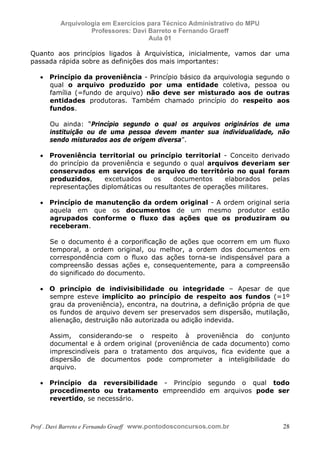 E L A N E   A L V E S   S A N T O S   D A   R O C H A ,   C P F : 0 0 2 4 6 4 5 1 5 0 5


                                  Arquivologia em Exercícios para Técnico Administrativo do MPU
                                           Professores: Davi Barreto e Fernando Graeff
                                                             Aula 01

            Quanto aos princípios ligados à Arquivística, inicialmente, vamos dar uma
            passada rápida sobre as definições dos mais importantes:

                  • Princípio da proveniência - Princípio básico da arquivologia segundo o
                    qual o arquivo produzido por uma entidade coletiva, pessoa ou
                    família (=fundo de arquivo) não deve ser misturado aos de outras
                    entidades produtoras. Também chamado princípio do respeito aos
                    fundos.

                          Ou ainda: “Princípio segundo o qual os arquivos originários de uma
                          instituição ou de uma pessoa devem manter sua individualidade, não
                          sendo misturados aos de origem diversa”.

                  • Proveniência territorial ou princípio territorial - Conceito derivado
                    do princípio da proveniência e segundo o qual arquivos deveriam ser
                    conservados em serviços de arquivo do território no qual foram
                    produzidos,      excetuados    os    documentos     elaborados     pelas
                    representações diplomáticas ou resultantes de operações militares.

                  • Princípio de manutenção da ordem original - A ordem original seria
                    aquela em que os documentos de um mesmo produtor estão
                    agrupados conforme o fluxo das ações que os produziram ou
                    receberam.

                          Se o documento é a corporificação de ações que ocorrem em um fluxo
                          temporal, a ordem original, ou melhor, a ordem dos documentos em
                          correspondência com o fluxo das ações torna-se indispensável para a
                          compreensão dessas ações e, consequentemente, para a compreensão
                          do significado do documento.

                  • O princípio de indivisibilidade ou integridade – Apesar de que
                    sempre esteve implícito ao princípio de respeito aos fundos (=1º
                    grau da proveniência), encontra, na doutrina, a definição própria de que
                    os fundos de arquivo devem ser preservados sem dispersão, mutilação,
                    alienação, destruição não autorizada ou adição indevida.

                          Assim, considerando-se o respeito à proveniência do conjunto
                          documental e à ordem original (proveniência de cada documento) como
                          imprescindíveis para o tratamento dos arquivos, fica evidente que a
                          dispersão de documentos pode comprometer a inteligibilidade do
                          arquivo.

                  • Princípio da reversibilidade - Princípio segundo o qual todo
                    procedimento ou tratamento empreendido em arquivos pode ser
                    revertido, se necessário.



            Prof . Davi Barreto e Fernando Graeff www.pontodosconcursos.com.br                    28
 