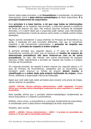 E L A N E   A L V E S   S A N T O S   D A   R O C H A ,   C P F : 0 0 2 4 6 4 5 1 5 0 5


                                  Arquivologia em Exercícios para Técnico Administrativo do MPU
                                           Professores: Davi Barreto e Fernando Graeff
                                                             Aula 01

            Dentre todos esses princípios, o da Proveniência é considerado, na literatura
            internacional, como a base teórico-metodológica do fazer arquivístico. É o
            princípio fundamental da arquivística.

            Esse princípio é a base teórica, a lei que rege todas as intervenções
            arquivísticas, ao se respeitar este princípio, o arquivista garante a existência
            do fundo de arquivo (ou seja, não mistura arquivos oriundos de entidades
            diversas), e é a partir deles que o arquivista pode realizar suas intervenções,
            sempre reconhecendo o fundo de arquivo como sendo a unidade central nestas
            operações.

            Alguns autores consideram 2 graus distintos no Princípio da Proveniência ou,
            ainda, o subdivide em dois princípios diferentes, mas que se encontram
            implícitos e são intimamente relacionados: o princípio de respeito aos
            fundos e o princípio de respeito à ordem original.

            O primeiro princípio (ou, segundo alguns, o 1º grau do Princípio da
            Proveniência) consiste em dizer que os arquivos ou fundos de arquivo de
            determinada procedência não deve misturar-se com os de outra
            procedência, ou seja, não mesclar com outros documentos de qualquer
            natureza. Então, basicamente o princípio do respeito aos fundos é o próprio
            Princípio da Proveniência.

            Já o segundo princípio, de respeito à ordem original (ou, segundo alguns, o 2º
            grau do Princípio da Proveniência), estabelece que os documentos que
            compõem estes arquivos ou fundos de arquivo devem manter a
            classificação e a ordem dada pela própria instituição de origem, dessa
            forma, refletindo a organização interna da instituição.

            Agora que você sabe tudo sobre princípios para encarar uma prova do Cespe,
            vamos resolver as questões:

            (CESPE – TRE/GO - Técnico Judiciário /Administrativa – 2009 - Adaptada) - É correto
            afirmar que o princípio teórico-metodológico fundamental da teoria arquivística é o respeito à
            proveniência.

            Essa questão afirma que o princípio teórico-metodológico fundamental da
            teoria arquivística é o respeito à proveniência.

            Perfeito, como vimos, a proveniência é o princípio fundamental da arquivística,
            é considerada como a base teórico-metodológica do fazer arquivístico.

            Portanto, item correto.

            (CESPE – ANVISA -Técnico Administrativo – 2007) - O princípio da naturalidade dos
            arquivos é a lei que rege as intervenções arquivísticas.



            Prof . Davi Barreto e Fernando Graeff www.pontodosconcursos.com.br                         29
 
