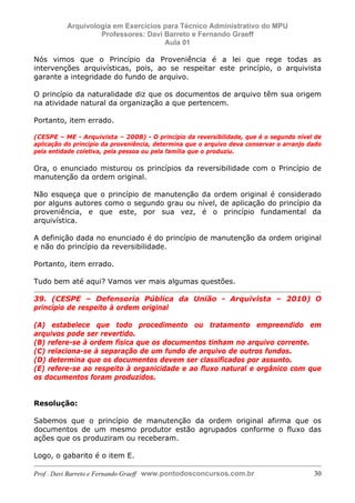 E L A N E   A L V E S   S A N T O S   D A   R O C H A ,   C P F : 0 0 2 4 6 4 5 1 5 0 5


                                  Arquivologia em Exercícios para Técnico Administrativo do MPU
                                           Professores: Davi Barreto e Fernando Graeff
                                                             Aula 01

            Nós vimos que o Princípio da Proveniência é a lei que rege todas as
            intervenções arquivísticas, pois, ao se respeitar este princípio, o arquivista
            garante a integridade do fundo de arquivo.

            O princípio da naturalidade diz que os documentos de arquivo têm sua origem
            na atividade natural da organização a que pertencem.

            Portanto, item errado.

            (CESPE – ME - Arquivista – 2008) - O princípio da reversibilidade, que é o segundo nível de
            aplicação do princípio da proveniência, determina que o arquivo deva conservar o arranjo dado
            pela entidade coletiva, pela pessoa ou pela família que o produziu.

            Ora, o enunciado misturou os princípios da reversibilidade com o Princípio de
            manutenção da ordem original.

            Não esqueça que o princípio de manutenção da ordem original é considerado
            por alguns autores como o segundo grau ou nível, de aplicação do princípio da
            proveniência, e que este, por sua vez, é o princípio fundamental da
            arquivística.

            A definição dada no enunciado é do princípio de manutenção da ordem original
            e não do princípio da reversibilidade.

            Portanto, item errado.

            Tudo bem até aqui? Vamos ver mais algumas questões.

            39. (CESPE – Defensoria Pública da União - Arquivista – 2010) O
            princípio de respeito à ordem original

            (A) estabelece que todo procedimento ou tratamento empreendido em
            arquivos pode ser revertido.
            (B) refere-se à ordem física que os documentos tinham no arquivo corrente.
            (C) relaciona-se à separação de um fundo de arquivo de outros fundos.
            (D) determina que os documentos devem ser classificados por assunto.
            (E) refere-se ao respeito à organicidade e ao fluxo natural e orgânico com que
            os documentos foram produzidos.


            Resolução:

            Sabemos que o princípio de manutenção da ordem original afirma que os
            documentos de um mesmo produtor estão agrupados conforme o fluxo das
            ações que os produziram ou receberam.

            Logo, o gabarito é o item E.

            Prof . Davi Barreto e Fernando Graeff www.pontodosconcursos.com.br                        30
 