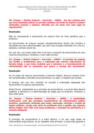E L A N E   A L V E S   S A N T O S   D A   R O C H A ,   C P F : 0 0 2 4 6 4 5 1 5 0 5


                                  Arquivologia em Exercícios para Técnico Administrativo do MPU
                                           Professores: Davi Barreto e Fernando Graeff
                                                             Aula 01



            40. (Cespe – Policia Federal – Escrivão – 2009) - Um dos critérios para
            que uma instituição pública ou privada constitua um fundo de arquivo é possuir
            atribuições precisas e estáveis, definidas por um texto com valor legal ou
            regulamentar.

            Resolução:

            Não se compreende o documento de arquivo fora do meio genético que o
            produziu.

            Os documentos de arquivo surgem obrigatoriamente dentro das funções e
            atividades de uma administração, que tem suas funções definidas em uma lei,
            estatuto, contrato social etc.

            Por sua vez, um fundo nada mais é do que o conjunto de documentos de uma
            mesma proveniência. Portanto, o item está correto.

            41. (Cespe – Policia Federal – Escrivão – 2009) - O princípio de respeito
            aos fundos é fundamental para a ordenação dos acervos arquivísticos de
            terceira idade, o que torna evidente que a estrutura e o funcionamento da
            administração são os elementos que guiam o arranjo dos documentos.

            Resolução:

            Ao se tratar de arquivo permanente (=terceira idade), deve-se sempre levar
            em consideração o princípio da proveniência, ou seja, o respeito aos fundos.

            O arranjo, por sua vez, consiste na reunião e ordenação adequada dos
            documentos no arquivo permanente.

            Desta forma, respeitando-se o princípio da proveniência, o arranjo feito deverá
            espelhar a estrutura e a administração do órgão que os produziu. Portanto, o
            item está certo.

            42. (Cespe – Policia Federal – Escrivão – 2009) - A instabilidade
            institucional, uma das principais características da administração pública
            brasileira, geralmente motivada pela fusão, separação, extinção e criação de
            órgãos públicos, enseja uma série de problemas para a gestão dos arquivos
            desses órgãos. Para lidar com esses problemas, o princípio da pertinência é o
            conceito adequado.

            Resolução:

            O princípio da proveniência é a base teórica, a lei que rege todas as
            intervenções arquivísticas, ao se respeitar este princípio, o arquivista garante a
            Prof . Davi Barreto e Fernando Graeff www.pontodosconcursos.com.br                    31
 