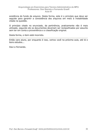 E L A N E   A L V E S   S A N T O S   D A   R O C H A ,   C P F : 0 0 2 4 6 4 5 1 5 0 5


                                  Arquivologia em Exercícios para Técnico Administrativo do MPU
                                           Professores: Davi Barreto e Fernando Graeff
                                                             Aula 01

            existência do fundo de arquivo. Desta forma, este é o princípio que deve ser
            seguido para garantir a consistência dos arquivos em meio à instabilidade
            citada na questão.

            O princípio citado no enunciado, da pertinência, praticamente não é mais
            utilizado, segundo ele os documentos deveriam ser reclassificados por assunto
            sem ter em conta a proveniência e a classificação original.

            Desta forma, o item está incorreto.

            Então caro aluno, por enquanto é isso, vemos você na próxima aula, até lá e
            bons estudos...

            Davi e Fernando.




            Prof . Davi Barreto e Fernando Graeff www.pontodosconcursos.com.br                    32
 