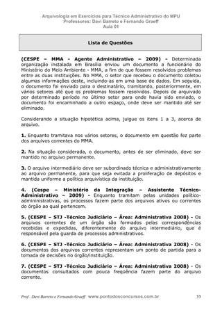 E L A N E   A L V E S   S A N T O S   D A   R O C H A ,   C P F : 0 0 2 4 6 4 5 1 5 0 5


                                  Arquivologia em Exercícios para Técnico Administrativo do MPU
                                           Professores: Davi Barreto e Fernando Graeff
                                                             Aula 01


                                                                                     Lista de Questões


            (CESPE – MMA - Agente Administrativo – 2009) - Determinada
            organização instalada em Brasília enviou um documento a funcionário do
            Ministério do Meio Ambiente - MMA, a fim de que fossem resolvidos problemas
            entre as duas instituições. No MMA, o setor que recebeu o documento coletou
            algumas informações deste, incluindo-as em uma base de dados. Em seguida,
            o documento foi enviado para o destinatário, tramitando, posteriormente, em
            vários setores até que os problemas fossem resolvidos. Depois de arquivado
            por determinado período no último setor para onde havia sido enviado, o
            documento foi encaminhado a outro espaço, onde deve ser mantido até ser
            eliminado.

            Considerando a situação hipotética acima, julgue os itens 1 a 3, acerca de
            arquivo.

            1. Enquanto tramitava nos vários setores, o documento em questão fez parte
            dos arquivos correntes do MMA.

            2. Na situação considerada, o documento, antes de ser eliminado, deve ser
            mantido no arquivo permanente.

            3. O arquivo intermediário deve ser subordinado técnica e administrativamente
            ao arquivo permanente, para que seja evitada a proliferação de depósitos e
            mantida uniforme a política arquivística da instituição.

            4. (Cespe – Ministério da Integração – Assistente Técnico-
            Administrativo – 2009) - Enquanto tramitam pelas unidades político-
            admininistrativas, os processos fazem parte dos arquivos ativos ou correntes
            do órgão ao qual pertencem.

            5. (CESPE – STJ -Técnico Judiciário – Área: Administrativa 2008) - Os
            arquivos correntes de um órgão são formados pelas correspondências
            recebidas e expedidas, diferentemente do arquivo intermediário, que é
            responsável pela guarda de processos administrativos.

            6. (CESPE – STJ -Técnico Judiciário – Área: Administrativa 2008) - Os
            documentos dos arquivos correntes representam um ponto de partida para a
            tomada de decisões no órgão/instituição.

            7. (CESPE – STJ -Técnico Judiciário – Área: Administrativa 2008) - Os
            documentos consultados com pouca freqüência fazem parte do arquivo
            corrente.



            Prof . Davi Barreto e Fernando Graeff www.pontodosconcursos.com.br                           33
 
