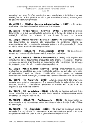 E L A N E   A L V E S   S A N T O S   D A   R O C H A ,   C P F : 0 0 2 4 6 4 5 1 5 0 5


                                  Arquivologia em Exercícios para Técnico Administrativo do MPU
                                           Professores: Davi Barreto e Fernando Graeff
                                                             Aula 01

            municipal, em suas funções administrativas, legislativas e judiciárias, ou por
            instituições de caráter público, ou ainda por entidades privadas, encarregadas
            da gestão de serviços públicos.

            17. (CESPE – ANVISA -Técnico Administrativo – 2007) - O caráter
            orgânico é uma das características básicas dos arquivos.

            18. (Cespe – Policia Federal – Escrivão – 2009) - O tamanho do acervo
            documental e a sua complexidade definem se o fundo de arquivo de uma
            instituição pública ou privada é um fundo fechado ou aberto.

            19. (Cespe – Policia Federal – Escrivão – 2009) - As informações contidas
            nos documentos de arquivo são produzidas no ambiente interno da
            organização ou são recebidas do ambiente externo e têm uma relação direta
            ou indireta com a missão dessa organização.

            20. (CESPE – SECAD/TO – Papiloscopista – 2008) - Os documentos
            podem servir como objeto de prova de transações realizadas.

            21. (CESPE – ANVISA -Técnico Administrativo – 2007) - Os arquivos são
            constituídos pelos documentos produzidos pela própria organização. Quando
            recebidos de outras organizações, os documentos são registrados nos serviços
            de protocolo, mas não são considerados arquivísticos.

            22. (Cespe – Policia Federal – Escrivão – 2009) - Documentos de arquivo
            produzidos ou recebidos por uma instituição pública ou privada, com valor
            administrativo, legal ou fiscal, considerados como parte do arquivo
            intermediário dessa instituição, são também considerados de valor secundário.

            23. (CESPE – ME - Arquivista – 2008) - A função secundária dos arquivos é
            inerente aos próprios documentos. É a conseqüência da ação deliberada de
            pessoas, famílias, comunidades, governos e nações em acrescentar os
            arquivos à sua memória coletiva.

            24. (CESPE – ME - Arquivista – 2008) - A função de herança cultural é, às
            vezes, atribuída aos arquivos que não foram criados deliberadamente como
            lembrança de um passado ilustre.

            25. (CESPE – SECAD/TO – Papiloscopista – 2008) - Os documentos de
            arquivo podem ser acumulados pelas atividades-meio e fim do órgão público
            ou instituição.

            26. (CESPE – ME - Arquivista – 2008) - Os arquivos funcionam como a
            memória dos produtores de documentos e da sociedade em geral e servem,
            em primeira instância, para apoiar o gerenciamento operacional.



            Prof . Davi Barreto e Fernando Graeff www.pontodosconcursos.com.br                    35
 