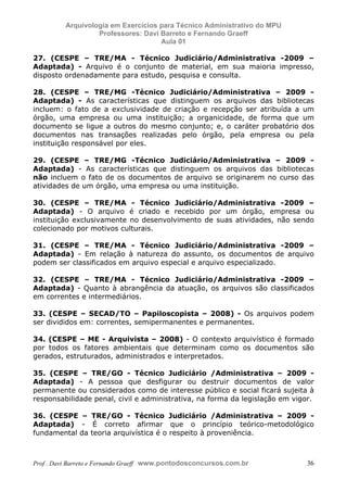 E L A N E   A L V E S   S A N T O S   D A   R O C H A ,   C P F : 0 0 2 4 6 4 5 1 5 0 5


                                  Arquivologia em Exercícios para Técnico Administrativo do MPU
                                           Professores: Davi Barreto e Fernando Graeff
                                                             Aula 01

            27. (CESPE – TRE/MA - Técnico Judiciário/Administrativa -2009 –
            Adaptada) - Arquivo é o conjunto de material, em sua maioria impresso,
            disposto ordenadamente para estudo, pesquisa e consulta.

            28. (CESPE – TRE/MG -Técnico Judiciário/Administrativa – 2009 -
            Adaptada) - As características que distinguem os arquivos das bibliotecas
            incluem: o fato de a exclusividade de criação e recepção ser atribuída a um
            órgão, uma empresa ou uma instituição; a organicidade, de forma que um
            documento se ligue a outros do mesmo conjunto; e, o caráter probatório dos
            documentos nas transações realizadas pelo órgão, pela empresa ou pela
            instituição responsável por eles.

            29. (CESPE – TRE/MG -Técnico Judiciário/Administrativa – 2009 -
            Adaptada) - As características que distinguem os arquivos das bibliotecas
            não incluem o fato de os documentos de arquivo se originarem no curso das
            atividades de um órgão, uma empresa ou uma instituição.

            30. (CESPE – TRE/MA - Técnico Judiciário/Administrativa -2009 –
            Adaptada) - O arquivo é criado e recebido por um órgão, empresa ou
            instituição exclusivamente no desenvolvimento de suas atividades, não sendo
            colecionado por motivos culturais.

            31. (CESPE – TRE/MA - Técnico Judiciário/Administrativa -2009 –
            Adaptada) - Em relação à natureza do assunto, os documentos de arquivo
            podem ser classificados em arquivo especial e arquivo especializado.

            32. (CESPE – TRE/MA - Técnico Judiciário/Administrativa -2009 –
            Adaptada) - Quanto à abrangência da atuação, os arquivos são classificados
            em correntes e intermediários.

            33. (CESPE – SECAD/TO – Papiloscopista – 2008) - Os arquivos podem
            ser divididos em: correntes, semipermanentes e permanentes.

            34. (CESPE – ME - Arquivista – 2008) - O contexto arquivístico é formado
            por todos os fatores ambientais que determinam como os documentos são
            gerados, estruturados, administrados e interpretados.

            35. (CESPE – TRE/GO - Técnico Judiciário /Administrativa – 2009 -
            Adaptada) - A pessoa que desfigurar ou destruir documentos de valor
            permanente ou considerados como de interesse público e social ficará sujeita à
            responsabilidade penal, civil e administrativa, na forma da legislação em vigor.

            36. (CESPE – TRE/GO - Técnico Judiciário /Administrativa – 2009 -
            Adaptada) - É correto afirmar que o princípio teórico-metodológico
            fundamental da teoria arquivística é o respeito à proveniência.



            Prof . Davi Barreto e Fernando Graeff www.pontodosconcursos.com.br                    36
 