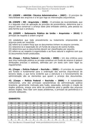 E L A N E   A L V E S   S A N T O S   D A   R O C H A ,   C P F : 0 0 2 4 6 4 5 1 5 0 5


                                  Arquivologia em Exercícios para Técnico Administrativo do MPU
                                           Professores: Davi Barreto e Fernando Graeff
                                                             Aula 01

            37. (CESPE – ANVISA -Técnico Administrativo – 2007) - O princípio da
            naturalidade dos arquivos é a lei que rege as intervenções arquivísticas.

            38. (CESPE – ME - Arquivista – 2008) - O princípio da reversibilidade, que
            é o segundo nível de aplicação do princípio da proveniência, determina que o
            arquivo deva conservar o arranjo dado pela entidade coletiva, pela pessoa ou
            pela família que o produziu.

            39. (CESPE – Defensoria Pública da União - Arquivista – 2010) O
            princípio de respeito à ordem original

            (A) estabelece que todo procedimento ou tratamento empreendido em
            arquivos pode ser revertido.
            (B) refere-se à ordem física que os documentos tinham no arquivo corrente.
            (C) relaciona-se à separação de um fundo de arquivo de outros fundos.
            (D) determina que os documentos devem ser classificados por assunto.
            (E) refere-se ao respeito à organicidade e ao fluxo natural e orgânico com que
            os documentos foram produzidos.

            40. (Cespe – Policia Federal – Escrivão – 2009) - Um dos critérios para
            que uma instituição pública ou privada constitua um fundo de arquivo é possuir
            atribuições precisas e estáveis, definidas por um texto com valor legal ou
            regulamentar.

            41. (Cespe – Policia Federal – Escrivão – 2009) - O princípio de respeito
            aos fundos é fundamental para a ordenação dos acervos arquivísticos de
            terceira idade, o que torna evidente que a estrutura e o funcionamento da
            administração são os elementos que guiam o arranjo dos documentos.

            42. (Cespe – Policia Federal – Escrivão – 2009) - A instabilidade
            institucional, uma das principais características da administração pública
            brasileira, geralmente motivada pela fusão, separação, extinção e criação de
            órgãos públicos, enseja uma série de problemas para a gestão dos arquivos
            desses órgãos. Para lidar com esses problemas, o princípio da pertinência é o
            conceito adequado.


            GABARITO:

                01                    02                  03                04            05   06   07   08   09   10
                C                      E                  C                 C              E   C     E    E    E   C
                11                    12                  13                14            15   16   17   18   19   20
                C                      E                  C                 C              E    E   C     E   C    C
                21                    22                  23                24            25   26   27   28   29   30
                 E                     E                  E                 C             C    C     E   C     E   C
                31                    32                  33                34            35   36   37   38   39   40
                 E                     E                  E                 C             C    C     E   C     E   C
            Prof . Davi Barreto e Fernando Graeff www.pontodosconcursos.com.br                                          37
 