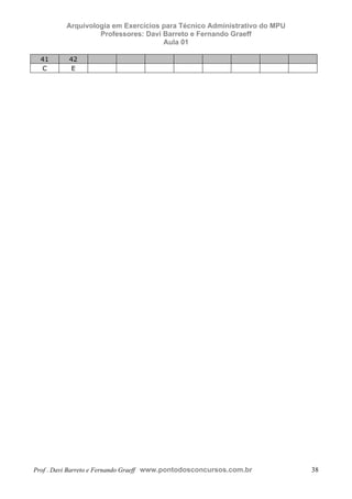E L A N E   A L V E S   S A N T O S   D A   R O C H A ,   C P F : 0 0 2 4 6 4 5 1 5 0 5


                                  Arquivologia em Exercícios para Técnico Administrativo do MPU
                                           Professores: Davi Barreto e Fernando Graeff
                                                             Aula 01

                41                    42
                C                      E




            Prof . Davi Barreto e Fernando Graeff www.pontodosconcursos.com.br                    38
 