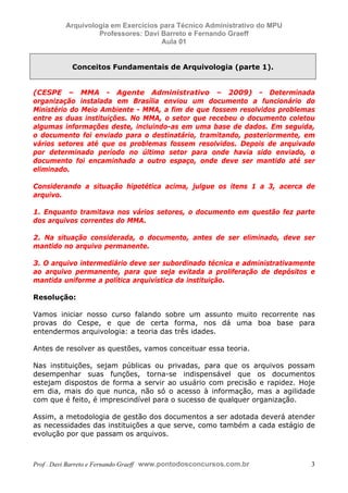 E L A N E   A L V E S   S A N T O S   D A   R O C H A ,   C P F : 0 0 2 4 6 4 5 1 5 0 5


                                  Arquivologia em Exercícios para Técnico Administrativo do MPU
                                           Professores: Davi Barreto e Fernando Graeff
                                                             Aula 01


                                      Conceitos Fundamentais de Arquivologia (parte 1).


            (CESPE – MMA - Agente Administrativo – 2009) - Determinada
            organização instalada em Brasília enviou um documento a funcionário do
            Ministério do Meio Ambiente - MMA, a fim de que fossem resolvidos problemas
            entre as duas instituições. No MMA, o setor que recebeu o documento coletou
            algumas informações deste, incluindo-as em uma base de dados. Em seguida,
            o documento foi enviado para o destinatário, tramitando, posteriormente, em
            vários setores até que os problemas fossem resolvidos. Depois de arquivado
            por determinado período no último setor para onde havia sido enviado, o
            documento foi encaminhado a outro espaço, onde deve ser mantido até ser
            eliminado.

            Considerando a situação hipotética acima, julgue os itens 1 a 3, acerca de
            arquivo.

            1. Enquanto tramitava nos vários setores, o documento em questão fez parte
            dos arquivos correntes do MMA.

            2. Na situação considerada, o documento, antes de ser eliminado, deve ser
            mantido no arquivo permanente.

            3. O arquivo intermediário deve ser subordinado técnica e administrativamente
            ao arquivo permanente, para que seja evitada a proliferação de depósitos e
            mantida uniforme a política arquivística da instituição.

            Resolução:

            Vamos iniciar nosso curso falando sobre um assunto muito recorrente nas
            provas do Cespe, e que de certa forma, nos dá uma boa base para
            entendermos arquivologia: a teoria das três idades.

            Antes de resolver as questões, vamos conceituar essa teoria.

            Nas instituições, sejam públicas ou privadas, para que os arquivos possam
            desempenhar suas funções, torna-se indispensável que os documentos
            estejam dispostos de forma a servir ao usuário com precisão e rapidez. Hoje
            em dia, mais do que nunca, não só o acesso à informação, mas a agilidade
            com que é feito, é imprescindível para o sucesso de qualquer organização.

            Assim, a metodologia de gestão dos documentos a ser adotada deverá atender
            as necessidades das instituições a que serve, como também a cada estágio de
            evolução por que passam os arquivos.



            Prof . Davi Barreto e Fernando Graeff www.pontodosconcursos.com.br                    3
 