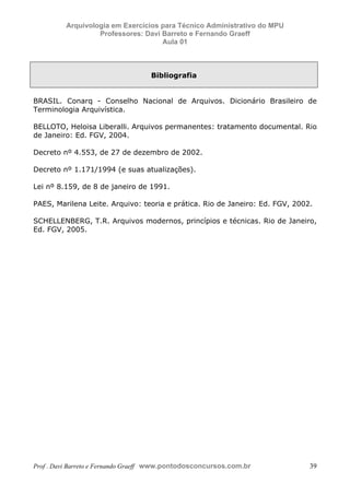 E L A N E   A L V E S   S A N T O S   D A   R O C H A ,   C P F : 0 0 2 4 6 4 5 1 5 0 5


                                  Arquivologia em Exercícios para Técnico Administrativo do MPU
                                           Professores: Davi Barreto e Fernando Graeff
                                                             Aula 01



                                                                                          Bibliografia


            BRASIL. Conarq - Conselho Nacional de Arquivos. Dicionário Brasileiro de
            Terminologia Arquivística.

            BELLOTO, Heloisa Liberalli. Arquivos permanentes: tratamento documental. Rio
            de Janeiro: Ed. FGV, 2004.

            Decreto nº 4.553, de 27 de dezembro de 2002.

            Decreto nº 1.171/1994 (e suas atualizações).

            Lei nº 8.159, de 8 de janeiro de 1991.

            PAES, Marilena Leite. Arquivo: teoria e prática. Rio de Janeiro: Ed. FGV, 2002.

            SCHELLENBERG, T.R. Arquivos modernos, princípios e técnicas. Rio de Janeiro,
            Ed. FGV, 2005.




            Prof . Davi Barreto e Fernando Graeff www.pontodosconcursos.com.br                           39
 