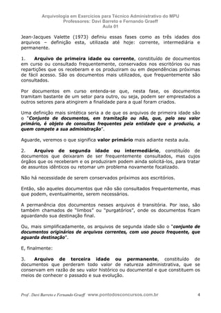 E L A N E   A L V E S   S A N T O S   D A   R O C H A ,   C P F : 0 0 2 4 6 4 5 1 5 0 5


                                  Arquivologia em Exercícios para Técnico Administrativo do MPU
                                           Professores: Davi Barreto e Fernando Graeff
                                                             Aula 01

            Jean-Jacques Valette (1973) definiu essas fases como as três idades dos
            arquivos – definição esta, utilizada até hoje: corrente, intermediária e
            permanente.

            1.    Arquivo de primeira idade ou corrente, constituído de documentos
            em curso ou consultado frequentemente, conservados nos escritórios ou nas
            repartições que os receberam e os produziram ou em dependências próximas
            de fácil acesso. São os documentos mais utilizados, que frequentemente são
            consultados.

            Por documentos em curso entenda-se que, nesta fase, os documentos
            tramitam bastante de um setor para outro, ou seja, podem ser emprestados a
            outros setores para atingirem a finalidade para a qual foram criados.

            Uma definição mais sintética seria a de que os arquivos de primeira idade são
            o “Conjunto de documentos, em tramitação ou não, que, pelo seu valor
            primário, é objeto de consultas frequentes pela entidade que o produziu, a
            quem compete a sua administração”.

            Aguarde, veremos o que significa valor primário mais adiante nesta aula.

            2.   Arquivo de segunda idade ou intermediário, constituído de
            documentos que deixaram de ser frequentemente consultados, mas cujos
            órgãos que os receberam e os produziram podem ainda solicitá-los, para tratar
            de assuntos idênticos ou retomar um problema novamente focalizado.

            Não há necessidade de serem conservados próximos aos escritórios.

            Então, são aqueles documentos que não são consultados frequentemente, mas
            que podem, eventualmente, serem necessários.

            A permanência dos documentos nesses arquivos é transitória. Por isso, são
            também chamados de “limbos” ou “purgatórios”, onde os documentos ficam
            aguardando sua destinação final.

            Ou, mais simplificadamente, os arquivos de segunda idade são o “conjunto de
            documentos originários de arquivos correntes, com uso pouco frequente, que
            aguarda destinação”.

            E, finalmente:

            3.   Arquivo de terceira idade ou permanente, constituído de
            documentos que perderam todo valor de natureza administrativa, que se
            conservam em razão de seu valor histórico ou documental e que constituem os
            meios de conhecer o passado e sua evolução.



            Prof . Davi Barreto e Fernando Graeff www.pontodosconcursos.com.br                    4
 
